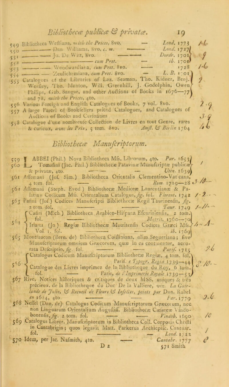 549 <5° 55‘ 5*:2 5? 3 5 54 555 556 557 5.3 Bibliotheca publicce & private?. Bibliotheca Weftiana, r itb the Prices, 8vo. — Dan Williams, 8vo. c. m. — _ Jo. De Wilt, bvo. —— cum Pret. — Woodwardiat a, cum Pret. 8vo. •— Zeulich-niiana, cum Pret. 8vo. J9 Land, l 773 Loud. Dordr. 559 560 5 61 561 5 60 564 565 5^6 567 568 569 57° 177 7/. 1727) -dr. 1/01/ 7^. I7OI* »728 L. B. 1701 Catalogues c.t the Libraries of Laz. Seaman, Tho. Kidner, Benj. Worfley, Tho. Manlon, Will. Greenhill, J. Godolphin, Owen, Philips, Gab. Sangar, and other Audions of Books in 1676—77! and 78, nvitb the Prices, ^to. Various Foreign and Englifh Catalogues of Books, 7 vol. 8vo. A large Parcel of Bookfellers priced Catalogues, and Catalogues of Audions of Books and Curioiities Catalogue d une nombreufe Collection de Livres en tout Genre, rares He curieux, avec ies Prix, 5 tom. 8vo. Anijl. id Berlin 1764 Bibliotheca Manuferiptorum. J ABBEI (Phil.) Nova Bibliotheca Mfs. Librorum, 4to. Par. *6531 Tomafini (Jac. Phil.) Bibliothecae Patavinae Manufcriptae publics) & piivatae, 4to. ——— — XJttn. 16391 A fife irani (Jof. Sim.) Bibliotheca Oricntalis Clementino-Vatcann, 4 tom fob Rem 1719—28 Aflemani (Steph. Evod ) Bibliothecae Mediceae Laurcntianas & Pa- Jatina- Codicum Ml's. Orientalium Catalogus,fob Florent. 1742 Pafini (Jof.) Codices Manufcripti Bibliothecae Regii Taurinenfis, Jig. 2 tom. foi. Taur. 1749 fCafiri (Mich) Bibliotheca Arabico-Hifpara Efcurialenfis, 2 tom A \ fob Mat r it. 1760—701 \ Iriarta (Jo) Regise Bibliothecae Matritenfis Codices Graeci Mfsjh t Vol i. fob ib. 17691 Montlaucon (Bern, de) Bibliotheca Coifliniana, olim Segueriana; five! Manufcriptorum omnium Gracorum, quae in ea continentur, accu- rata Dd'criptio,^. fob Panf 1715 Catalogus Codicum Manufciiptorum Bibliothecae Regia;, 4 tom. fob Pa 1 if. e Tjpogr. Regia I 7 39—,44 Catalogue des Livres imprimez de la Bibliotheque du Roy, 6 tom. fob Paris, de CIniprimerje Royale 1739 — 53 Rive, Notices hiflorjques & critiques de deux MSS. uniques & trea precieux. de la Bibliotheque cu Due De la Valliere, viz. La Guir- lande de Julie, id Recueil de Fleurs id InJeCies, pcir.ts par Dan. Rahei en 1624, 4to. Far. \ f-C) NefTel (Dan. de) Catalogus Codicum Manufcriptorum Graecoiurn, nec non Linguarum Orientalium Augullifl'. Bibliotheca; Csefareae V indo- bonenfis,y^. 2 tom. fob • Vindob. 1690 Catalogus Libror. Manufcriptorum in Bibliotheca Coll. Corpoiis Chnlli in Cantabrigia ; quos legavit Malt. Parkerus Archicpifc. Cantuar. fob - — Land. 1722 Idem, per Jac. Nafmith, 4to. —— Cantabr. 1777 D 2 571 Smith /■L t / 'L> 9* 2 ^ h L> /C / <P
