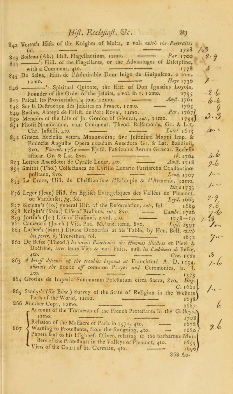 S42 Vertofs Hill, of the Knights of Malta fol. 2 vol. with the Portraits, — 1728 843 Boileau (Ab.) Hid. Flagellantium, i2nio. Par. 17CO g^ _ ’s Hid. of the Flagellants, or the Advantages of Difcipline, with a Comment. 410. 1778 845 De Selva, Hill, de l’Admirable Dom Inigo de Guipufcoa, 2 tom. i2mo. - — — Haye 1736 g|6 ’3 Spiritual Quixote, the Hid. of Don Ignatius Loyola, Founder of the Order of the Jefuits, 2 vol. in 1. i2mo. 1755 847 Pafcal, les Provinciales, 4 tom. i2ino. ■ Amjl. 1761 848 Sur la Dedrudlion des Jefuites en France, j2mo. 1765 849 Racine, Abrege de l’Hift. de Port-Royal, umo. Par. 1767/ 850 Memoirs of the Life of Jo. Gordon of Glencat, cuts, nmo. *734-/ 851 Photii Nomocanon, cum Comment. Theod. Balfamonis, Gr, & Lat. Chr.Judelli.4t0. —Lutet. 1615 852 Grsecte Ecclefise vetera Monumenta; five Judiniani Magni Imp. Sc Eudocias Auguftse Opera quredam Anecdota Gr. Sc Lat. Bandinii, 8vo. Florent. 1762 Ejufd. Fafciculus Rerum Grascar. Ecclefi- adicar. Gr. & Lat. 8vo. ih. 1764 853 Lettres Anecdotes de Cyrille Lucar, 4to. Amjl. 1718 854 Smithi (Tho.) Colledlanea de Cyrillo Lucario Patriarcha Ccndantino- politano, 8vo. Lond. 1707 855 La Croze, Hid. du Chridianifme d’Ethiopie Sc d’Armenie, i2mo. Haye 1739 856 Leger (Jean) Hid. des Eglifes Evangeliques des Vallees de Piemont, ou Vandoifes, fig. fol. Leyd. 1669 857 Sleidan’s (Jo.) general Hid. of the Reformation, cuts, fol. 1689 858 Knight’s (Sain.) Life of Erafmus, cuts, 8vo. Cambr. 1726 859 Jortin’s (Jo ) Life of Erafmus, 2 vol. ato. 1758—60 860 Camerarii (Joach.) Vita Phil Melanft’lionis, 8vo. Lip/. 1592 861 Luther’s (Mart.) Divine Difcourfes at his Table, by Hen. Bell, with his portr. by Trevethen, fol. 1652 862 De Befze (Theod.) les •vrais Pouriraits des Hommes ilhijlres en Piete Sc Do&rine, avec leurs Vies & leurs Faits, aulh les Emblems de Befze, 4 to. —— Gen. 1581 863 A brieff difcours off the troubles begonne at Franckford A. D. 1554, abowte the Booke 0ff common Prayer and Ceremonies, b. I. 4to, — 15 75 864 Grotius de Imperio Summarum Potedatum circa Sacra, 8vo. Hag. C. 1661 865 Sandys’s (Sir Edw.) Survey of the State of Religion in the Weliern Parts of the World, 12mo. 866 Another Copy, nmo. „ 1687 Account ot the Torments of the French Protcdants in the Galley 12rno- — — ————. 1708 Relation of the Madacre of Paris in 1 57 2, 4 to. 1678 867 ^ Warning to Protedants, from the foregoing, ^to. — 16S0 Papers lent to his Highnefs Oliver, relating to the barbarous Mur-j ders ot the Protedants in the Valleys of Piemont, 4to. 165; View of the Court of St. Germain, ato. . 1696) 868 Ac- A? S - >- /p (o *3 Jft. v /j./p /.. t.b & O -7, 7- u A- tr ?..l
