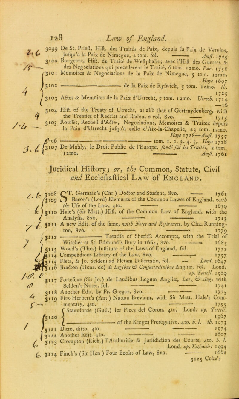 4 3'°4 r4 3 lo5 fo De St. Pried, Hid. des Traites de Paix, depuis la Paix de Vervins, jufqu’a la Paix de Nimegue, z tom. fol. — Amjl. ijzc Bougeant, Hid. du Traite de Wedphalie; avec 1’Hid des Guerres Sc des Negotiations qui precederent le Traite, 6 tom. i2mo. Par. 175 | Memoires & Negociations de la Paix de Nimegue, 5 tom. i2mo. Haye 1697 — de la Paix de Ryfwick, 5 tom. 12mo. ib. 17 2 5 Aftes 8c Memoires de la Paix d’Utrecht, 7 tom. izmo. Utrecb. 1714. — *6 Hid. of the Treaty of Utrecht, as alfo that of Gcrtruydenberg, with the Treaties of Raddat and Baden, 2 vol. 8vo. 17^ Rouflet, Recueil d’Aties, Negociations, Memoires & Traitez depuis la Paix d’Utrecht jufcju’a celle d’Aix-la-Chapelle, 23 tom. i2mo. Haye 17 Z^—Amfl. 1751J tom. I. 2. 3. 4. 5, Haye 1728 De Mably, le Droit Public de l’Europe, fonde fur les Traites, 2 tom. 12mo. . Amji. 1761 Juridical Hiftory; or, the Common, Statute, Civil and Ecclefiaftical Law of England. z. & V°* 1109 3’17 J3120 / ST. Germain’s (Chr.) Dotior and Student, 8vo. —— 1761 Bacon’s (Lord) Elements of the Common Lawes of England, with the Ufe of the Law, 4to. 1639 Hale’s (Sir Matt.) Hid. of the Common Law of England, with the Analyfis, 8vo. — —• 1713 A new Edit, of the fame, with Notes and References, by Cha, Running - ton, 8vo. — 1779 Treatife of Sheriffs Accompts, with the Trial of Witches at St. Edmund’s Bury in 1664, S’vo. — 1683 Wood’s (Tho.) Inditute of the Laws of England, fol. 1772 Compendious Library of the Law, 8vo. • — *757 Fleta, & Jo. Seldeni ad Fletam Differtatio, fol. — Lond. 1647 Bration (Hear, de) de Legibus {A Confueiudinibus Anglia;, fol. Lond. ap. Tcttell. 1569 Fortefcue (Sir Jo.) de Laudibus Legum Anglia;, Lat.% & Ang. with Selden’s Notes, fol. *74* Another Edit, by Fr. Gregor, 8vo. *775 Fitz-Herbert’s (Ant.) Natura Brevium, with Sir Matt. Hale’s Com- mentary, 4to. 175 > C Staunforde (Guil.) les Plees del Coron, 4to. Lond. ap. Tottell. < 1567 £ __ of the Kinges Prerogative, 4to. b. 1. ib. 1 c 73 Ditto, ditto, 4to. ,S74 Another Edit. 4to. *— ■- 1607 Crompton (Rich.) l’Authoritic & Jurifdiftion des Courts, 4to. b. 1. Lond. ap. Tetfweirt 1394 Finch’s (Sir Hen ) Four Books of Law, 8vo. 1661 3125 Coke’s
