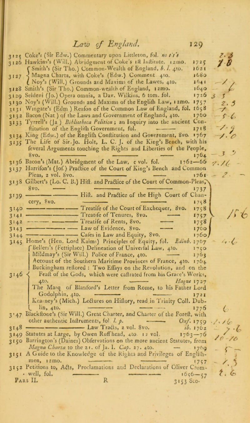 CO CO 3 »2^ Coke’i (Sir Fdw.) Commentary upon Littleton, fol. no t t 'e 3126 Hawkins’s (Will.) Abridgment of Coke’s ill Jnditute, izmo. 1725 f Smith’s (Sir Tho.) Common-Wealth of England, b. 1. qto. 1621 3127 s Magna Charta, with Coke’s (Edw.) Comment 410. itSo l Noy’s (Will.) Grounds arid Maxims of the Lawes, 4to. 1641 3128 Smith’s (Sir Tho.) Common-wealth of England, i2mo. 1640 129 Seklcni (Jo.) Opera omnia, a Dav. Wilkins, 6 tom. fol. 1726 130 Noy’s (Will.) Grounds and Maxims of the Englidi Law, 1 2mo. 1757 3131 Wingate’s (Edm ) Reafon of the Common Law of England, fol. 1658 3132 Bacon (Nat ) qf the Laws and Government of England, 410. 1760 3133 Tyrrell’s (Ja ) Bibliotheca Politica ; an Inquiry into the ancient Con- llitution of the Englidi Government, fol. 1718 3134 King (Edw.) of the Englifh Conllitution and Government, 8vo. *767 3135 The Lite of Sir.Jo. Holt, L. C. J. of the King’s Bench* with his feveral Arguments touching the Rights and Liberties of the People, 8vo. 1764 3136 Bacon’s (Mat.) Abridgment of the Law, c vol. fol. 1762—66 3137 Harrifon’s (Jof) Practice of the Court of King’s Bench and Common Pleas, 2 vol. 8vo. 1761 3138 Gilbert’s (Lo. C. B.) Hid. and Pradlice of the Court of Common-Pleas/ *737 Hid. and Practice of the High Court of Chan- 1758 Treatife of the Court of Exchequer, 8vo. Treatife of Tenures, 8vo. —— Treatife of Rents, 8vo. Law of Evidence, 8vo. Cafes in Law and Equity, 8vo. 8vo. 3139 3*4° 3 141 3142 3 * 43 3M4 eery, 8vo. '5* 3145 Home’s (Hen. Lord Kairm) Principles of Equity, fol. Eainb. 'Bellers’s (Fettiplacc) Delineation of Univerfal Law, 4to. Mildmay’s (Sir Will.) Police of France, 4to. 1 7tio 1760, 2767 i **50 1763 Account of the Southern Maritime Provinces of France, qto. 1764 Buckingham retlored : Two Eflays on the Revolution, and on the 3146 Fealt of the Gods, which were cadrated from his Grace’s Works 4to. — Hattie \ *]2n The Marq of Blanford’s Letter from Rome, to his Father Lord Godolphin, 4to. • 1721 Kcamey’s (Mich.) Le&ures on Hidory, read in TTinity Coll. Dub- lin, 4 to. 1776 3'47 Blackdone’s (Sir Will.) Great Charter, and Charter of the Fored, with other authentic Indruments, fol /. p. ———. Oxf. 1759 3148 Law Tra&s, 2 vol. 8vo. ib. 1762 3149 Statutes at Large, by Owen Ruffhcad, 4to 12 vol. 1763 — 76 3 t 50 Barrington’s (Daines) Obfervations on the more ancient Statutes, from Magna Charta to the 21. of Ja. 1. Cap. 27. 4to. — 1769 3151 A Guide to the Knowledge of the Rights and Privileges of Engliih- men, izmo. *757 3152 Petitions to, Adis, Proclamations and Declarations of Oliver Crom- * well, fol. 16<j6—$7 Pars II. R 3*53 Sco- re ='J. 3 r £ — J? J? 7</{r — 2: /re e ( /</& So /& - r- - t * C?