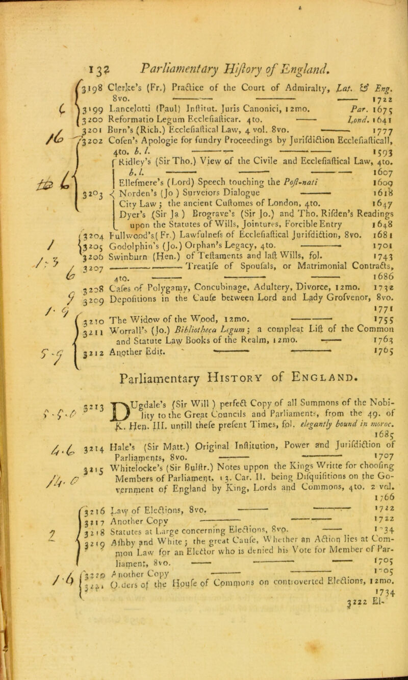 13? Parliament ary Hijlory of England, 3198 Cl.er]ke’s (Fr.) Practice of the Court of Admiralty, La/. & Eng. 8vo. 1722 3199 Lancelots (Paul) Inftitut. Juris Canonici, 1 2mo. Par. 1675 3200 Reformatio Legum Ecclefiafticar. 4 to. Lond.it)41 1777 rifdi&ion Ecclefiafticall, ;593 * 3201 Burn’s (Rich.) Fcciefiailical Law, 4 vol. 8vo. /(o ^3202 Cofen’s Apologie for fundry Proceedings by Ju 4tO. b. /. / /,-5 y /■ 9 4-4 A- a Ridley’s (SirTho.) View of the Civile and Ecclefiaftical Law, 4to. b.l. 1607 Ellefmere’s (Lord) Speech touching the Pojl-nati 1609 3203 <( Norden’s (Jo ) Survciors Dialogue 1618 City Law ; the ancient Cuftomes of London, 4to. 1647 Dyer’s (Sir Ja ) Erograve’s (Sir Jo.) and Tho. Rifden’s Readings upon the Statutes of Wills, Jointures, Forcible Entry 1648 < 3204 Fullwood’s(Fr.) Lawfulnefs of Ecclefiaftical Jurifdidlion, 8vo. 1681 ^3205 Godolphin’s (Jo.) Orphan's Legacy, 4to. • 1701 *3206 Swinburn (Hen.) ofTeftaments and laft Wills, fpl. 1743 ^207 Treatjfe of Spoufals, or Matrimonial Contracts, 4 to. 1686 3208 Cafes of Polygamy, Concubinage, Adultery, Divorce, nmo. 1732 3209 Depolitions in the Cauffi between Lord and Lady Grofvenor, 8vo. 1771 3210 The Widow of the Wood, nmo. 1755 3211 Worrali’s (Jo.) Bibliotheca Legum; a complea.t Lift of the Common and Statute Lavv Books of the Realm, nmo. 1763 3212 Appther Edit.  * *765 Parliamentary History of England. DUgdale’s (Sir Will ) perfedl Copy of all Summons of the Nobi- lity to the Great Councils and Parliaments, from the 49. of JC. LJen- IH. untill thefe prefent Times, fpl. elegantly bound, in moroc. 1685 Hale’s (Sir Matt.) Original Inftjtutipn, Power and Jurifdiftion of Parliaments, 8vo. — ~ 17°7 3 213 32I4 3a,S / 4 Whitelocke’s (Sir Bulftr.) Notes uppon the Kings Writte for choofing Members of Parliament, « 3. Car. II. being Difquifitions on the Go- vernment of England by King, Eords and Commons, 4to. 2 vrd. 1766 3216 Lavy of Elections, 8vo. r_T >722 3117 Another Copy *722 3 2 18 Statutes at Large concerning Eledlions, 8vp. f’34 2219 Aihby and White ; the great Caufe, Whether an Aftion lies at Com- * mon Law for an Eledtor who is denied his Vote for Member of Par- liament, 8vo. — 'z0? 322© Another Copy 0- 1 •i-i O ders of the Iioufe of Commons on contiovertcd Elections, umo. * r «734 3222 EL
