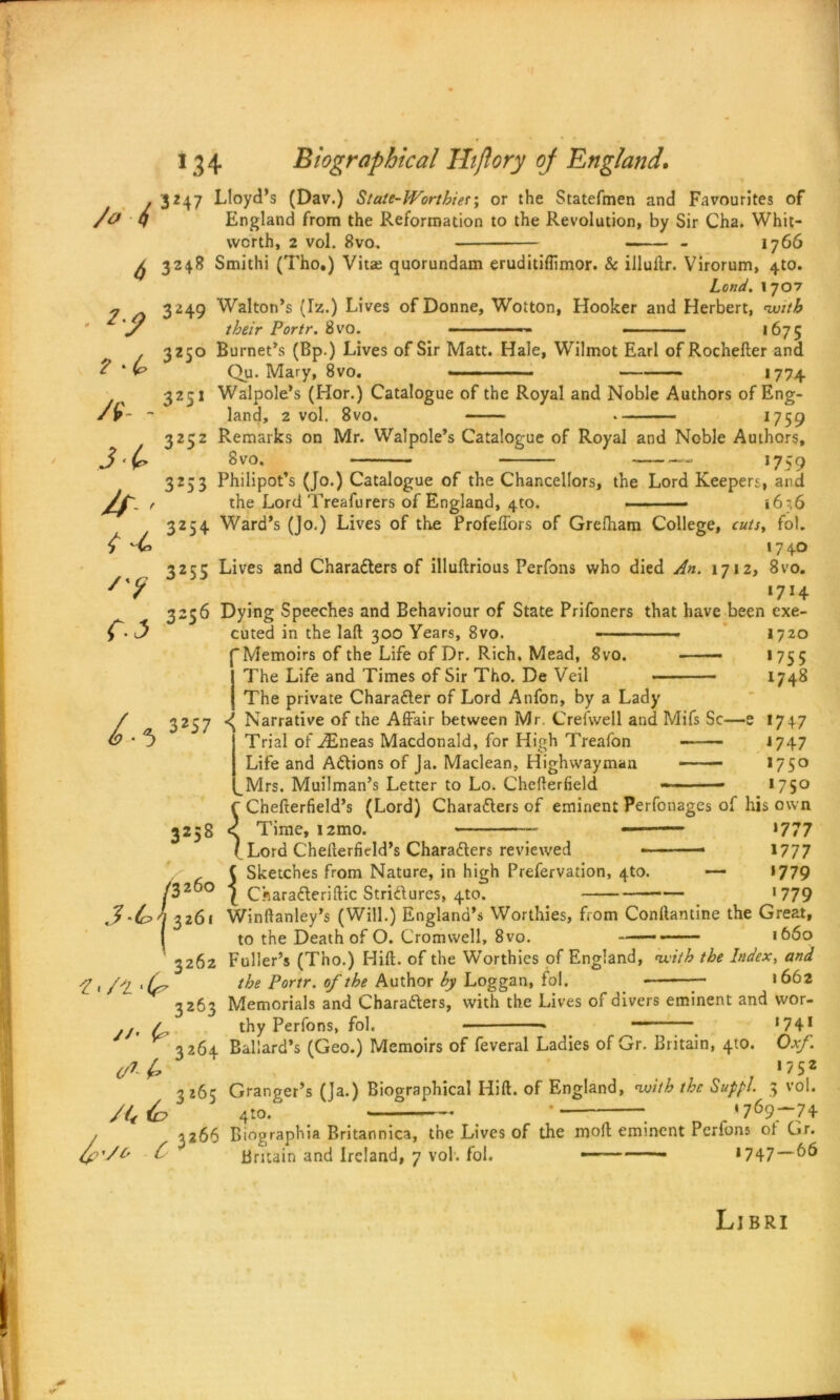 . 3247 Lloyd’s (Dav.) State-Worthieror the Statefmen and Favourites of da q England from the Reformation to the Revolution, by Sir Cha. Whit- worth, 2 vol. 8vo. - 1766 ^ 3248 Smithi (Tho.) Viue quorundam eruditiflimor. & illuftr. Virorum, 4to. Lend. 1707 3249 Walton’s (Iz.) Lives of Donne, Wotton, Hooker and Herbert, with y their Portr. 8vo. ■ •.-■■■■■ — - - - — 1675 . 3250 Burnet’s (Bp.) Lives of Sir Matt. Hale, Wilmot Earl of Rochefter and ? ' (p Qu. Mary, 8vo. — 1774 3251 Walpole’s (Hor.) Catalogue of the Royal and Noble Authors of Eng- land, 2 vol. 8vo. 1759 7. 3252 Remarks on Mr. Walpole’s Catalogue of Royal and Noble Authors, 8vo. 1759 3253 Philipot’s (Jo.) Catalogue of the Chancellors, the Lord Keepers, and the Lord Treafurers of England, 4to. - 1636 3254 Ward’s (Jo.) Lives of the Profeffors of Grefham College, cuts, fol. 1740 3255 Lives and Characters of illuftrious Perfons who died An. 1712, 8vo. I7I4 3256 Dying Speeches and Behaviour of State Prifoners that have been exe- cuted in the lafl 300 Years, 8vo. 1720 (Memoirs of the Life of Dr. Rich. Mead, 8vo. 1755 The Life and Times of Sir Tho. De Veil 1748 A - A- i-t f-J r | The private Character of Lord Anfor., by a Lady / 3257 ^ Narrative of the Affair between Mr. Crefwell and Mifs Sc—e 1747 4 5 Trial of ^Eneas Macdonald, for High Treafon J 747 Life and ACtions of Ja. Maclean, Highwayman * *75° _Mrs. Muilman’s Letter to Lo. Chefterfield - —■ 1750 f Chefterfield’s (Lord) Characters of eminent Perfonages of his own 3258 < Time, i2mo. — *777 ( Lord Chefterfield’s Characters reviewed - 1777 Sketches from Nature, in high Prefervation, 4to. — 1779 ^ CharaCteri(tic Strictures, 4to. — >779 3'(c>h 3261 Winftanley’s (Will.) England’s Worthies, from Confiantine the Great, ( to the Death of O. Cromwell, 8vo. 1660 3262 Fuller’s (Tho.) Hilt, of the Worthies of England, with the Index, and ■f > /‘‘l 'Cp P°r1r• °f t^e Author by Loggan, fol. — 1662 3263 Memorials and Characters, with the Lives of divers eminent and wor- .j, / thy Perfons, fol. * *74* K 3264 Ballard’s (Geo.) Memoirs of feveral Ladies of Gr. Britain, 4to. Oxf. </*£ . ‘75* ^265 Granger’s (Ja.) Biographical Hi ft. of England, with the Suppl. 5 vol. 4to. — ' 1769-74 . . 5 Sk< <3260 j c« /f'/O 3266 Biographia Britannica, the Lives of the moft eminent Perfons of Gr. { Britain and Ireland, 7 vol. fol. — — ‘747 66 Libri