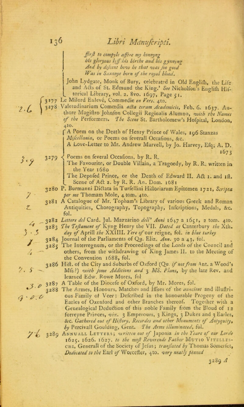 Libn Mdnufcripti. 7 ■ Z. 3 - -5 / / r - ffit'ft to compyle a ft re my konnyr.g his gloryous lyjf bis birthe and his gynnyng And by difcent honxj he that <vuas Joo good Was in Saxonye born of the royal blood. John Lydgate, Monk of Bury, celebrated in Old Englilh, the Life and Aftsof St. Edmund the King.’ See Nicholfon’s Englilh Hil'- L torical Library, vol. z. 8vo. 1697, Page 51. 3*77 Le Milord Enleve, Commedie en Vers. 4to. 3278 Valetudinarium Comcedia afta ccram Academicis, Feb. 6. 1637. Au- thore Magiftro Johnlon Collegii Reginalis Alumno, nuith the Names of the Performers. Abe Scene St. Bartholomew’s Hofpital, London, 4to. A Poem on the Death of Henry Prince of Wales, 196 Stanzas Mtfcellania, or Poems on feverall Occafions, &c. A Love-Letter to Mr. Andrew Marvell, by Jo. Harvey, Efq; A. D. 1673 3279 P°ems on feveral Occafions, by R. R. The Favourite, or Double Villain, a Tragoedy, by R. R. written in the Year 1680 The Depofed Prince, or the Death of Edward II. Ad 1. and lft. Scene of Aft 2. by R. R. An. Dom. 1681 3280 P. Burmanni Diftata in Turfellini Hiltoriarum Epitomen 1721, Scripta per me Thomam Mole, 4 tom. 4to. 3281 A Catalogue of Mr. Topham’s Library of various Greek and Roman Antiquities, Chorography, Topography, Infcriptions, Medals, &c. fol. 3282 Lettere del Card. Jul. Mazzarino dell* Anni 164.7 a 1651, 2 tom. 410. 3283 The Tef ament of Kyng Henry the VII. Dated at Canterbury the Xth. day of Aprill the XX1III. Tere of our reigne, fol. in blue turkey 3284 Journal of the Parliaments of Qu. Eliz. Ann. 30 a 43, fol. 3285 The Interregnum, or the Proceedings of the Lords of the Council and others, from the withdrawing of King James 11. to the Meeting of the Convention 1688, fol. 3286 Hill, of the City and Suburbs of Oxford (Qu. if not from Ant. a Wood’s Mfs?) ewi(h Jotne Additions and 3 MS. flans, by the late Rev. and learned Edw. Rowe Mores, fol 3287 A Table of the Diocefe of Oxford, by Mr. Mores, fol. 3288 The Armes, Honours, Matches and lflues of the auncient and illuftri- ous Family of Veer: Defcribed in the honourable Progeny of the Earles of Oxenford and other Branches thereof. Together with a Genealogical Deduction of this noble Family from the Bloud of 12 forreyne Princes, ‘viz. 3 Emperours, 3 Kings, 3 Dukes and 3 Earles, &C. Gathered out of Hi/lory, Recordes and other Monuments of Antyquity, by Percivall Goulding, Gent. The Arms illuminated, fol. 3289 Annuall Letters; written out of Japonia in the Yeare of our horde 1625. 1626. 1627. to the mof Rcverende Father Murio Viteli.es- chi, Generali of the Society of Jefus; tranjlated by Thomas Somerlet, Dedicated to the Earl of Worcefter, 4 to. very neatly penned 3289 A