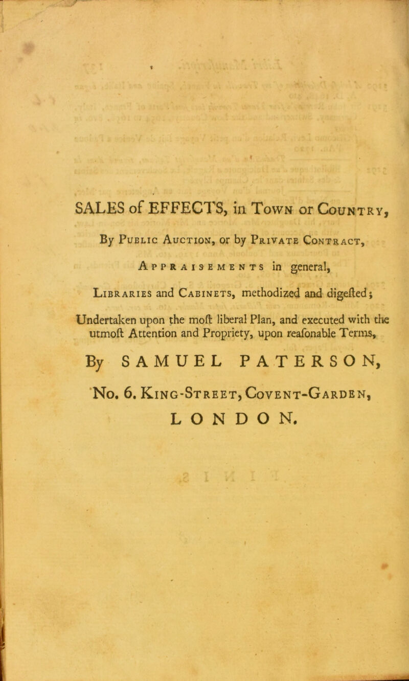 « SALES of EFFECTS, in Town or Country, By Public Auction, or by Private Contract, Appraisements in general, Libraries and Cabinets, methodized and digefted; Undertaken upon the moft liberal Plan, and executed with the utmoft Attention and Propriety, upon reafonable Terms, By SAMUEL PATERSON, No. 6. King-Street, Covent-Garden, LONDON.