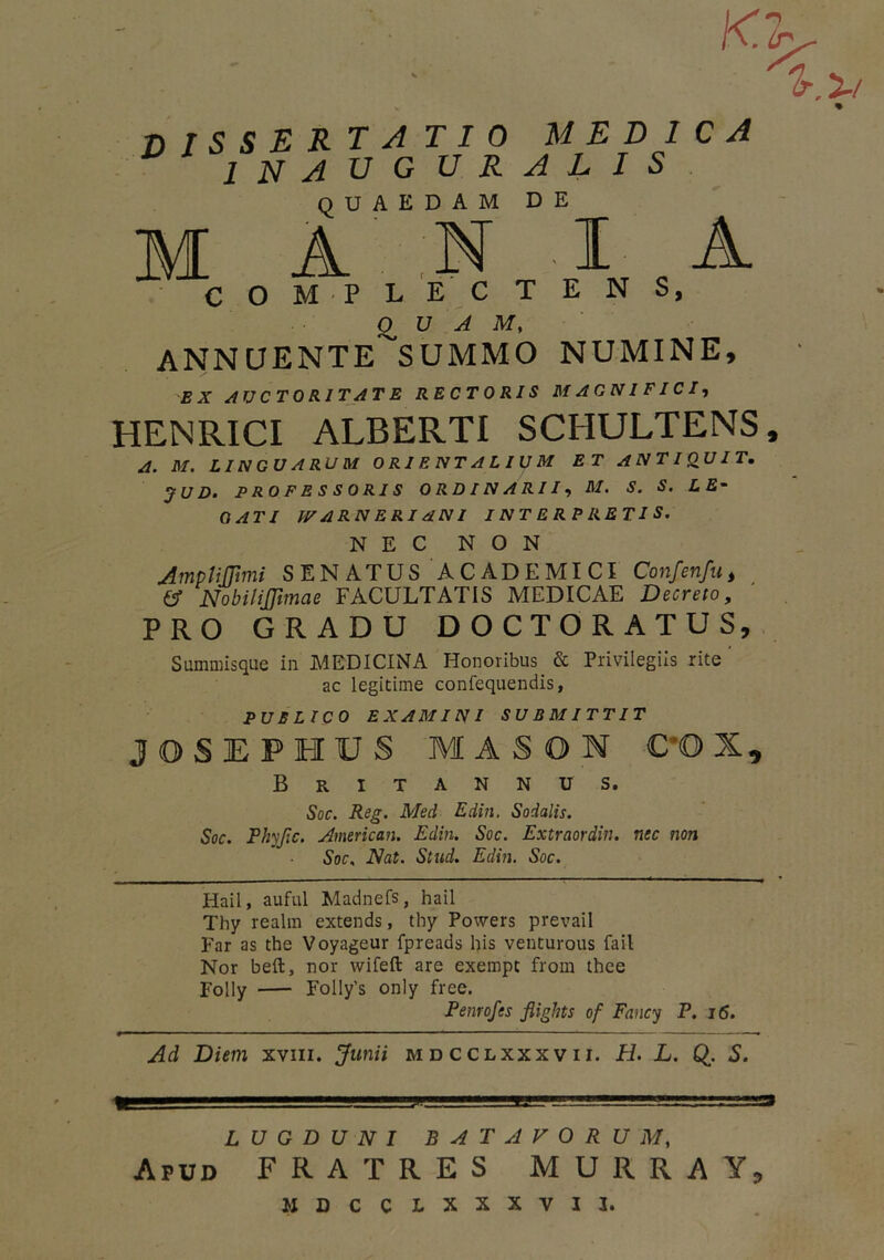 K Ir 'lr.'2-t DISSERTATIO melica inauguralis QUAEDAM DE M A N IA COMPLECTENS, O U A M, ANNCJENTE^SUMMO NUMINE, EX AUCTORITATE RECTORIS MAGNIFICI, HENRICI ALBERTI SCHULTENS, A. M. LINGUARUM ORI ENT ALIUM ET ANTIQUIT. JU D. PROFESSORIS ORDINARIIM. S. S. L £* QATI IFARNERIANI INTERPRETIS. NEC NON Ampli [fimi SENATUS ACADEMICI Confenfu, & NobiliJJimae FACULTATIS MEDICAE Decreto, PRO GRADU DOCTORATUS, Summisque in MEDICINA Honoribus & Privilegiis rite ac legitime confequendis, PUBLICO EXAMINI SUBMITTIT JOSEPHUS MASON C'OI, Britannus. Soc. Reg. Med Edin. Sodalis. Soc. Phyjic. American. Edin. Soc. Extraordin. nec non Soc, Nat. Stud. Edin. Soc. Hail, auful Madnefs, hail Thy realm extends, thy Powers prevail Far as the Voyageur fpreads his venturous fail Nor beft, nor wifefl: are exempt from thee Folly FoIly's only free. Penrofes fiights of Fancy P. 16. Ad Diem xvm. Junii mdcclxxxvii. Fi. L. Q. S. 1 ■■ j|u!*!!!.l-ij! ' j- ■■■' 'U '—in—— -rrra LUGDUNI BATAVORUM, Apud FRATRES MURRA Y, MDCCLXXXVII.