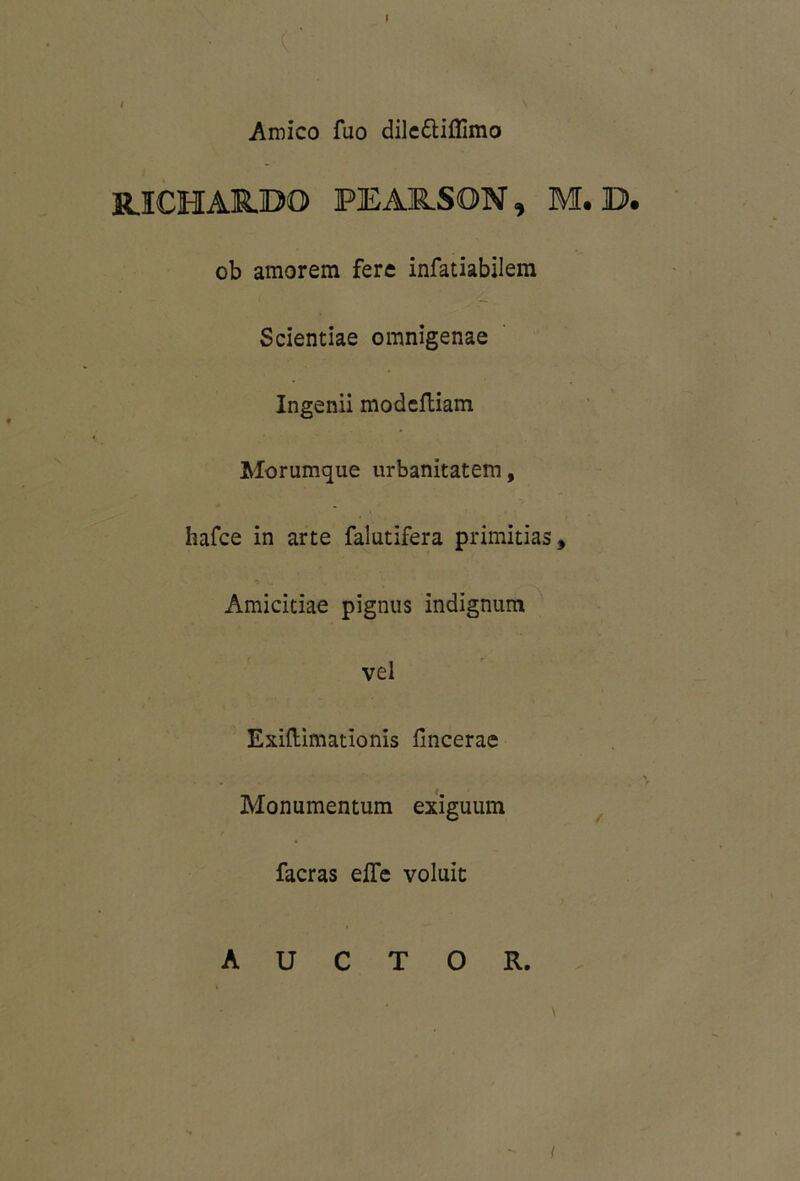 Amico fuo dilettiflimo RJCHAUDO PEARSON, M. D. ob amorem fere infatiabilem Scientiae omnigenae Ingenii modcftiam Morumque urbanitatem, liafce in arte falutifera primitias. Amicitiae pignus indignum vel Exiftimationis fincerae Monumentum exiguum facras efle voluit AUCTOR. i