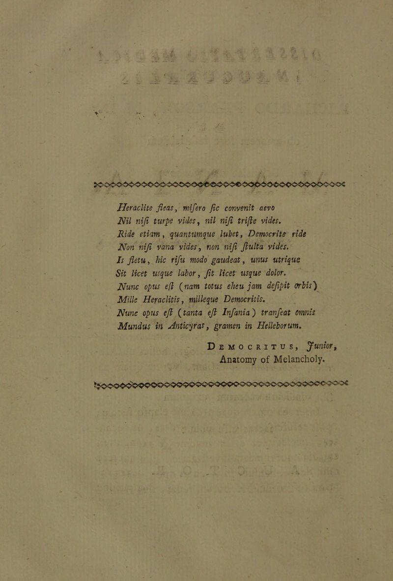 ■V r, Heraclite fleas, mifero Jic convenit aevo Nil nifi turpe vides, m/ ?2//i tri[le vides. Ride etiam, quantumque lubet, Democrite ride Non niji vana vides, non nifi fluita vides. Is fletu, hic rifu modo gaudeat, unus utrique Sit licet usque labor, fit licet usque dolor. Nunc opus e(l (nam totus eheu jam defpit orbis) Mille Heraclitis, milleque Democritis. Nunc opus efl (tanta efl Infania) tranfeat omnis Mundus in Anticyra,*, gramen in Helleborum. Democritus, Juniort Anatomy of Melancholy.