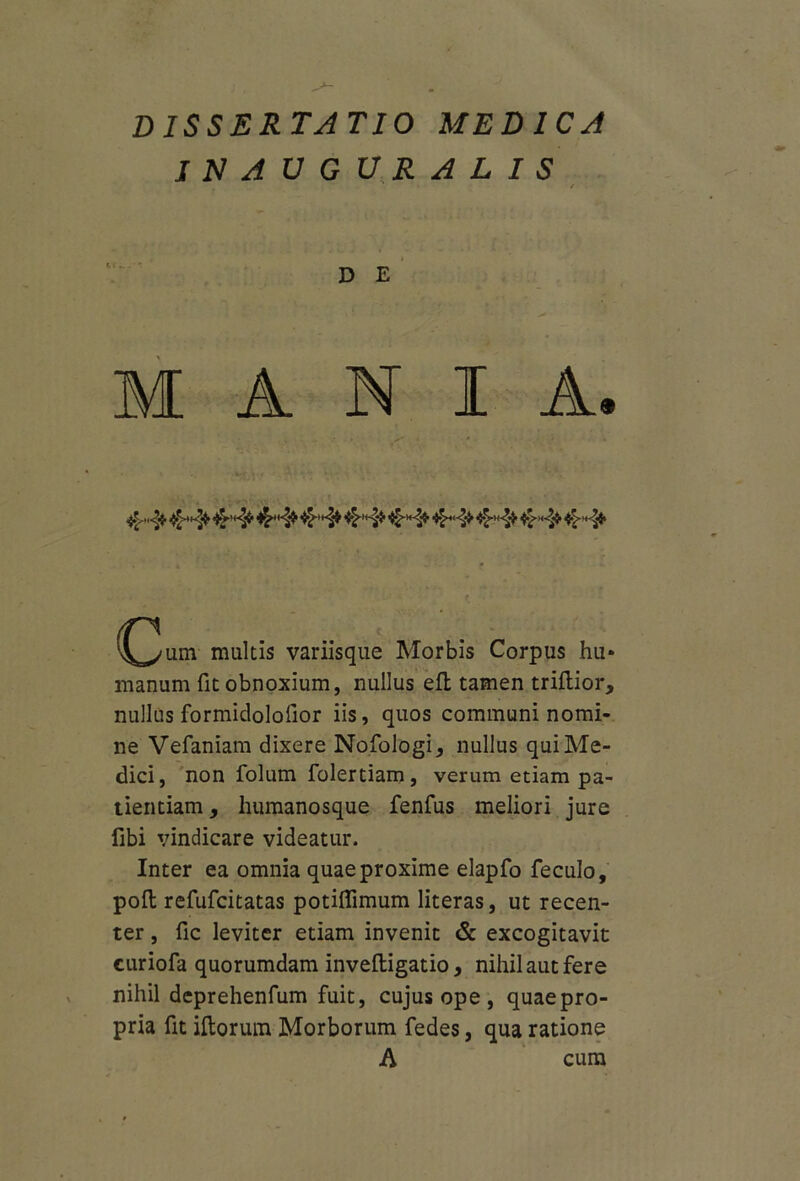 dissertatio medica JNAUGURALIS D E MANIA. (^3um multis variisque Morbis Corpus hu» manum fit obnoxium, nullus eft tamen triflior, nullus formidolofior iis, quos communi nomi- ne Vefaniam dixere Nofologi, nullus qui Me- dici, non folum folertiam, verum etiam pa- tientiam , humanosque fenfus meliori jure fibi \undicare videatur. Inter ea omnia quae proxime elapfo feculo, polt refufcitatas potiflimum literas, ut recen- ter , fic leviter etiam invenit & excogitavit euriofa quorumdam inveftigatio, nihil aut fere nihil deprehenfum fuit, cujus ope , quae pro- pria fit illorum Morborum fedes, qua ratione A cum