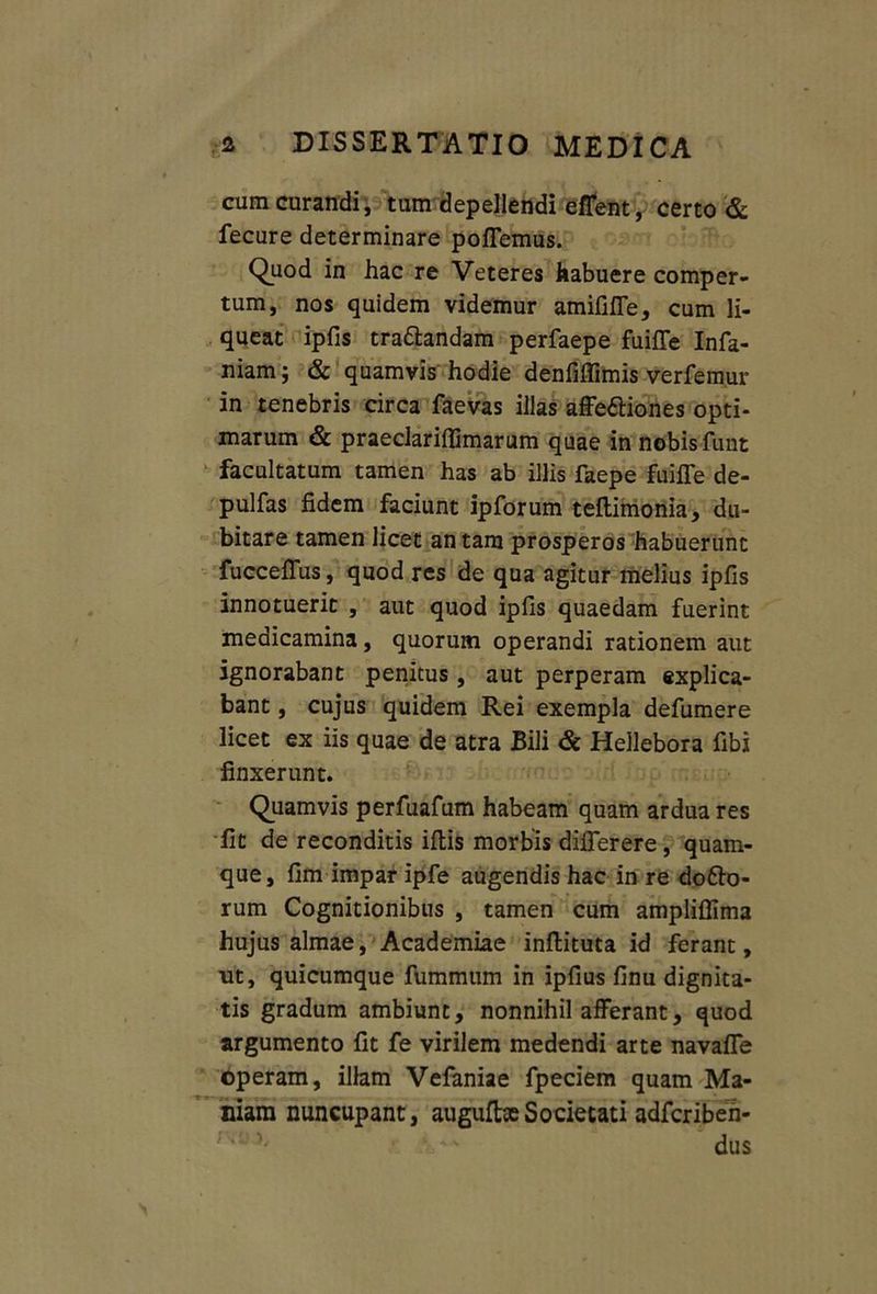 cum curandi , tum depellendi effent, certo & fecure determinare poffemus. Quod in hac re Veteres habuere comper- tum, nos quidem videmur amififfe, cum li- queat ipfis tra&andam perfaepe fuiffe Infa- niam; & quamvis hodie denfiffimis verfemur in tenebris circa faevas illas affe&iones opti- marum & praeclariflimarum quae in nobis funt facultatum tamen has ab illis faepe fuilTe de- pulfas fidem faciunt ipforum teftimonia, du- bitare tamen licet an tam prosperos habuerunt fucceffus, quod res de qua agitur melius ipfis innotuerit , aut quod ipfis quaedam fuerint medicamina, quorum operandi rationem aut ignorabant penitus, aut perperam explica- bant , cujus quidem Rei exempla defumere licet ex iis quae de atra Bili & Hellebora fibi finxerunt. Quamvis perfuafum habeam quam ardua res fit de reconditis iftis morbis diflerere, quam- que, fim impar ipfe augendis hac in re do£bo- rum Cognitionibus , tamen cum ampliffima hujus almae, Academiae inftituta id ferant, ut, quicumque fummum in ipfius finu dignita- tis gradum ambiunt, nonnihil afferant, quod argumento fit fe virilem medendi arte navafle operam, illam Vefaniae fpeciem quam Ma- niam nuncupant, augufbeSocietati adfcriben- dus