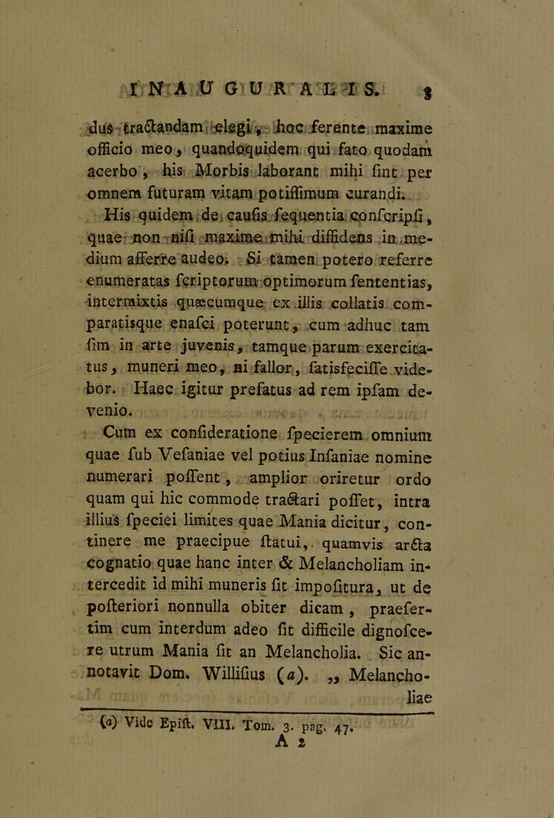 das tractandam elegi, Jiqc ferente maxime officio meo, quandoquidem qui fato quodam acerbo , his Morbis laborant mihi fint per omnem futuram vitam potiffimum curandi. His quidem de caufis fequentia confcripfi, quae non nifi maxime mihi diffidens in.me- dium afferre audeo. Si tamen potero referre enumeratas fcriptorum optimorum fententias, intermixtis quaecumque ex illis collatis com- paratisque enafci poterunt, cum adhuc tam lim in arte juvenis, tamque parum exercita- tus, muneri meo, ai fallor, fatisfeciffe vide- bor. Haec igitur prefatus ad rem ipfam de- venio. Cum ex confideratione fpecierem omnium quae fub Vefaniae vel potius Infaniae nomine numerari poffent, amplior oriretur ordo quam qui hic commode tra&ari poffet, intra illius fpeciei limites quae Mania dicitur, con- tinere me praecipue flatui,. quamvis arfta cognatio quae hanc inter & Melancholiam in- tercedit id mihi muneris fit impofitura, ut de pofteriori nonnulla obiter dicam , praefer- tim cum interdum adeo fit difficile dignofce- re utrum Mania fit an Melancholia. Sic an- notavit Dom. Willifius (a). ,, Melancho- liae (a) Vide Epift. VIII. Tom. 3. pag. 47. A 1