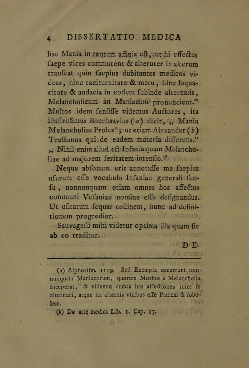 liae Mania in tantum affinis eft, ut hi effe&us faepe vices commutent & alteruter in alterum tranfeat quin faepius dubitantes medicos vi- deas y hinc taciturnitate & metu, hinc loqua- citate <5c audacia in eodem fubinde alternatis. Melancholicum an Maniacum pronuncient.” Multos idem fenfiffe videmus Au&ores, ita illuftriflimus Boerhaavius (a) dicit, „ Mania Melancholiae Proles”; ut etiam Alexander ( b') Trallianus qui.de eadem materia differens.’* * „ Nihil enim aliud eff Infaniaquam Melancho- liae ad majorem feritatem intenfio.” Neque abfonum erit annotaffe me faepius ufurum effe vocabulo Infaniae generali fen- fu , nonnunquam etiam omnes hos affe&us communi Vefaniae nomine effe defignandus. Ut ufitatum fequar ordinem, nunc ad defini- tionem progredior. Sauvagefii mihi videtur optima illa quam fic ab eo traditur. D E- . . . .fi j (a) Alphorifm. 1119. Sed Exempla occurrunt non^ nunquam Maniacorum, quorum Morbus a Melancholia inceperat, & videmus ambas has afFe&iones inter fe alternari, atque ita alternis vicibus effe Patrem & fobO' lem. *1 (*) De arte medica Lib. 1. Cap. 17.