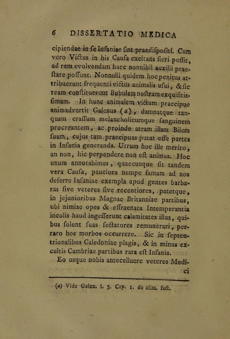 cipiendae in fe Infaniae fintpraedifpofiti. Cum vero Vi&us in his Caufa excitans fieri pofiic, ad rem evolvendam haec nonnihil auxilii prae- dare poliunt. Nonnulli quidem hoc penitus at- tribuerunt frequenti vidtus animalis ufui, &fic ream conflituerunt Bubulamnoltram exquifitis- fimam. In hunc animalem vnSfcum praecipue animadvertit Galenus (a), damnatque tan- quam crafFum. melancholicumque fangumem procreantem, ac proinde atram illam Bilem fuam , cujus tam praecipuas putat eife partes in Infania generanda. Utrum hoc ille merito, an non, hic perpendere non efl animus. Hoc unum annotabimus , quaecunque fit tandem vera Caufa, pauciora nempe famam ad nos deferre Infaniae exempla apud gentes barba- ras five veteres five recentiores, patetque, in jejunioribus Magnae Britanniae partibus, ubi nimiae opes & effraenata Intemperantia incolis haud ingeiferunt calamitates illas, qui- bus folent fuas fe&atores remunerari, per- raro hos morbos occurrere. Sic in fepten- trionalibus Caledoniae plagis, & in minus ex- cultis Cambriae partibus rara efi: Infania. Eo usque nobis antecelluere veteres Medi- ci («) Vide Galen. 1. 3, Cap. 1. de alim, fafl.