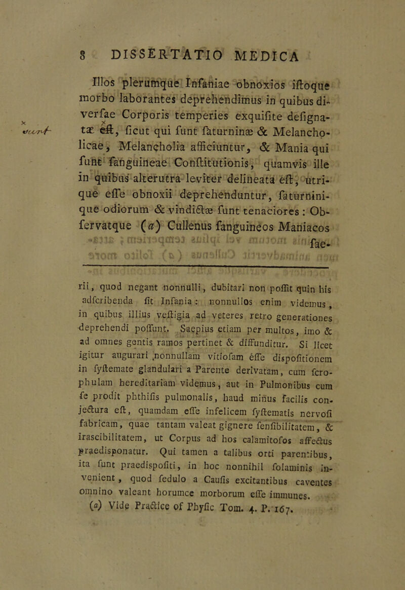 Illos plerumque Infaniae obnoxios iftoque morbo laborantes deprehendimus in quibus di- verfae Corporis temperies exquifite defigna- eR, ficut qui funt faturninae & Melancho- licae, Melancholia afficiuntur, & Mania qui funt fanguineae Conftitutionis, quamvis ille in quibus alterutra leviter delineata eft, utri- que effe obnoxii deprehenduntur, faturnini- que odiorum & vindi&ae funt tenaciores : Ob- fervatque («) Cullenus fanguineos Maniacos fae- wnt otflol (&) «noalftO imsvbfifliifte twg ——-— rii, quod negant nonnulli, dubitari non poflit quin his adfcribenda fit Infania : nonnullos enim videmus, in quibus illius veltigia ad veteres retro generationes deprehendi poliunt. Saepius etiam per multos, imo & ad omnes gantis ramos pertinet & diffunditur. Si licet igitur auguiari nonnullam vitiofam effe dispofitionem in fyitemate glandulari a Parente derivatam, cum fero- phulain hereditariam videmus, aut in Pulmonibus cum fe prodit phthifis pulmonalis, haud minus facilis con- jeftura eft, quamdam effe infelicem fyftematis nervofi fabricam, quae tantam valeat gignere fenfibilitatem, & irascibilitatem, ut Corpus ad hos calamitofos affeftus praedisponatur. Qui tamen a talibus orti parentibus, ita funt praedispofiti, in hoc nonnihil folaminis in- venient , quod fedulo a Caufis excitantibus caventes omnino valeant borumce morborum effe immunes. (a) Vide Praftice of Pbyfic Tom. 4. P. 167.