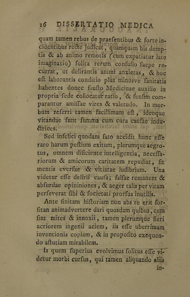 1 J A Jl U O U A Vi Y quam tamen rebus de praefentibus & forte in- cidentibus rfefte judicat, quamquam his demp- tis & ab animo remotis (cum expatiat.ur late imaginatio) folita rerum confufio faepe re- currat, ut delirantis animi anxietas, & hoc efl laborantis conditio plus minusve fanitatis habentes donec fauflo Medicinae auxilio in propria fede collocatur ratio , & fenfim com- parantur amiflae vires & valetudo. In mor- bum referri tamen facillimum efl, ideoque vitandae funt fumma cum cura catifae indu- ornat vonp rm/isfinoil imins ii/p Sed infelici quodam fato accidit hunc effe raro harum peflium exitum, plerumque aegro- tus, omnem dificiente intelligentia, necefla- riorum & amicorum caritatem repudiat, fit mentis everfae & vitiatae ludibrium. Una videtur effe delirii caufa; falfae remanent & abfurdae opininiones, & aeger talis per vitam perfeverat fibi & focietati prorfus inutilis. Ante finitam hifloriam non abs re erit for- fitan animadvertere dari quosdam quibus,cum fint mites' & innoxii, tamen plerumque fieri acriorem ingenii aciem, iis effe uberrimam inventionis copiam, & in propofito exequen- do aflutiam mirabilem. Is quem fuperius evolvimus folitus efie vi- detur morbi curfus, qui tamen aliquando aliis in-