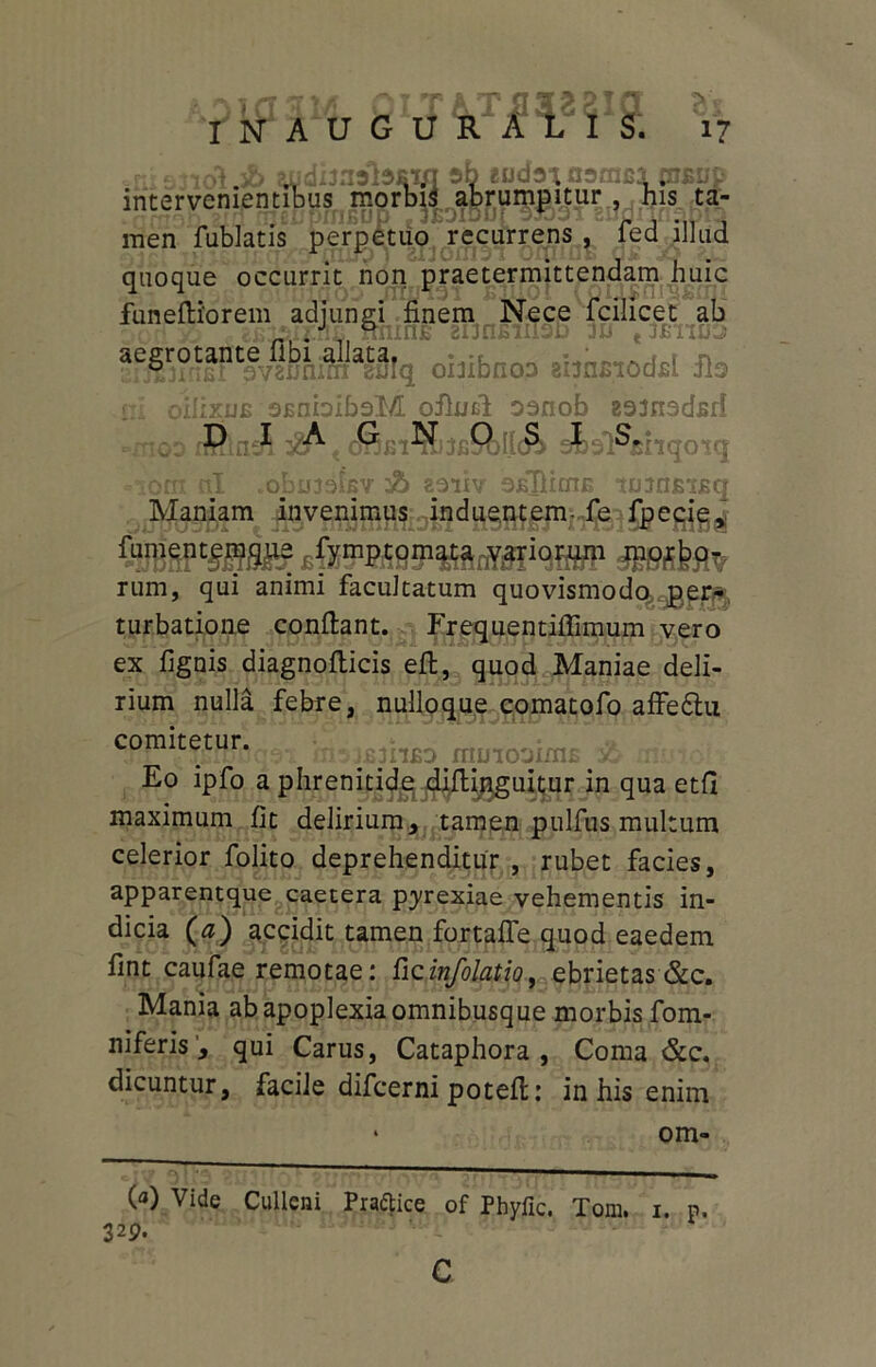 ?nis3iol 3& audbiwbsifl 5b «udaiasmci aump intervenientibus morbis abrumpitur, his ta- iQf ^eCpiriBup .jBOTDuf 9j03i Eudiinapia men fublatis perpetuo recurrens , ied illud quoque occurrit non praetermittendam huic funefiiorem adjungi finem Nece fcilicet ab obibnoa amgiodil Sis ni oilix.uB sfinblbaM ofiuel oenob eemedsd oo tShnA o^bi^Sj3b9)IIc& sifeol^siiqoiq om ul .obmobv & zoiiv OEftiaiE tninsiEq Maniam invenimus induentem- fe fpecie, ftetf K&raspittriyff1wp dEssfesv rum, qui animi facultatum quovismodc^pr^ turbatione confiant. Frequentiflimum vero ex fignis diagnofiicis eft, quod Maniae deli- rium nulla febre, nulloque comatofo affe&u hb^ii*) npnooims & n Eo ipfo a phrenitide difiinguitur in qua etfi maximum fit delirium, tamen pulfus multum celerior folito deprehenditur , rubet facies, apparentque caetera pyrexiae vehementis in- dicia (a) accidit tamen fortafle quod eaedem fint caufae remotae: ficinfolatio, ebrietas &c. Mania ab apoplexia omnibusque morbis fom- niferis, qui Carus, Cataphora , Coma &c. dicuntur, facile difcerni potefi: in his enim • om- (a) Vide Cullcni Praftice of Pbyfic. Tom. 32p. i. p.