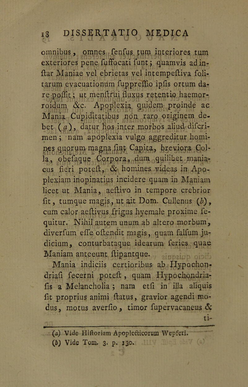 omnibus, omnes fenfus £um interiores tum exteriores pene fuffocati funt j quamvis adin- Rar Maniae vel ebrietas vel intempeRiva foli- tarum evacuationum fuppreffio ipfis ortum da- re poflit; ut menflrui fluxus retentio haemor- roidum &c. Apoplexia quidem proinde ac Mania Cupiditatibus non raro originem de- bet (a), datur hos inter morbos aliud difcri- men ; nam apoplexia vulgo aggreditur homi- Metiorl Co1- la, obefaque Corpora, dum quilibet mania- cus fieri poteR, & homines videas in Apo- plexiam inopinatius incidere quam in Maniam licet ut Mania, aeRivo in tempore crebrior fit, tumque magis, ut ait Dom. Cullenus (£), cum calor aefiivus frigus hyemale proxime fe- quitur. Nihil autem unum ab altero morbum, diverfum efle oflenait magis, quam falfum ju- dicium, conturbataque idearum feries quae Maniam anteeunt Ripantque. Mania indiciis certioribus ab IJypochon- driafi fecerni poteft, quam Hypochondria- fis a Melancholia ; nam etfi in illa aliquis fit proprius animi Ratus, gravior agendi mo- dus, motus averfio, timor fupervacaneus & ti- (а) Vide Hiftoriam Apoplc&icoruin Wepferi. (б) Vide Tom. 3- P*