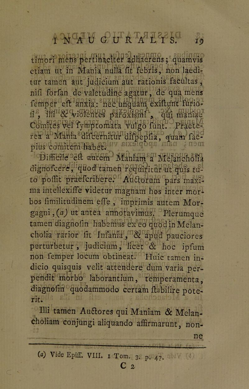 <£W&X/Pl?&h? 13 umori mens pcrtiriiciter' adhaerens; quamvis etiam ut in Mania nulJa fit febris, non laedi- tur tamen aut judicium aut rationis facultas, nifi forfan de valetudine agatur, de qua mens fempeff efl! sSSihl:2 q * m ,fSms&L;m ssjte iem <aS®s$P jfof- to poffit praeferibere; Auftorum pars maxi- ma intellexifle videtur magnam hos inter mor- bos fimilitudinem effe , imprimis autem Mor- gagni , (a) ut antea annotavimus. Plerumque tamen diagnofm habemus exeo quod in Melan- cholia rarior fit Infama, & apud pauciores perturbetur, judicium, licet & hoc ipfum non femper locum obtineat. Huic tamen in- dicio quisquis velit attendere dum varia per- pendit morbo laborantium, temperamenta, diagnofm quodammodo certam ftabilire pote- rit. Illi tamen Auftores qui Maniam & Melan- choliam conjungi aliquando affirmarunt, non- ne (a) Vide Epiff. VIII. i Tom. 3. p. 47 C 2