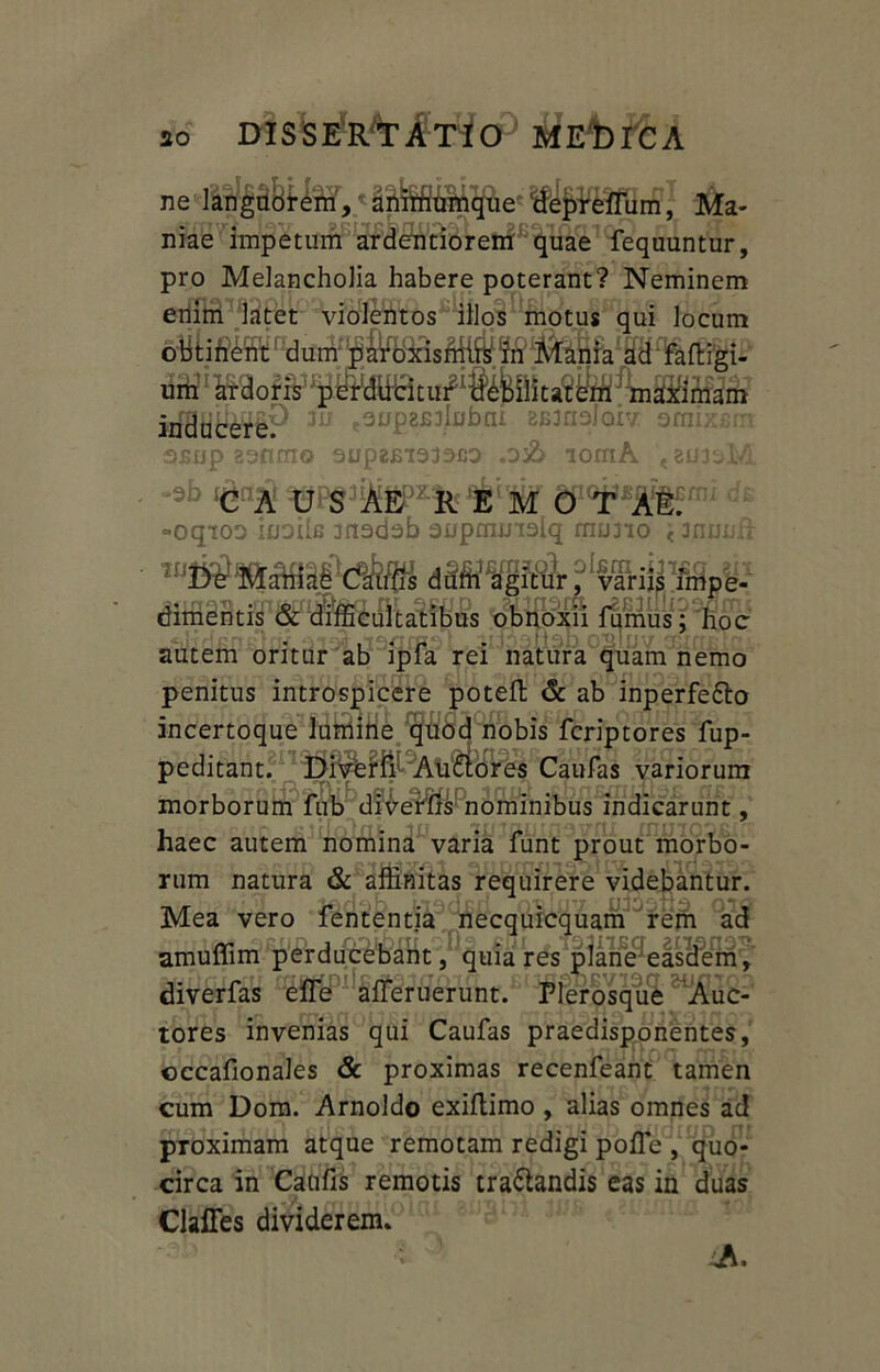 ne langttdt4ffif,' UiljiWMnSj ‘Ma- niae impetum ardentiorem quae fequuntur, pro Melancholia habere poterant? Neminem enim latet violentos illos motus qui locum obtinent dum paroxismifein Mania ad faftigi- um ardoris sfBtifeiP *u tSUEtefobm ZBmsIoiv ornixfim 0£up 23fimo 3UpE£I333C0 .D& 10mA < 8U33M •ab M o c -oqioo IudIIg anadab onpmmslq muno <3nunii ^ftoxu fumus;'hoc autem oritur ab ipfa rei natura quam nemo penitus introspicere poteft & ab inperfe&o incertoque lumine quod nobis fcriptores fup- peditant?n^5Ps^?fi^Atl£iores Caufas variorum morborum fub divertis nominibus indicarunt, haec autem nomina varia funt prout morbo- rum natura & affinitas requirere videbantur. Mea vero fententia necquicquam rem ad amuffim perducebant, quia res plane easdem, diverfas effe afferuerunt. Plerasqu^ ^^uc- tores invenias qui Caufas praedisponentes, occafionales & proximas recenfeant tamen cum Dom. Arnoldo exiftimo , alias omnes ad proximam atque remotam redigi pofle , quo- circa in Cantis remotis tra&andis eas in duas Claffes dividerem. ■; ^ Ji.
