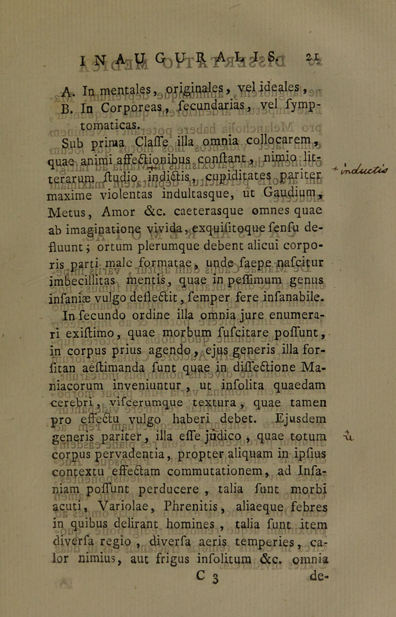 A. In mentales, MWMSb vel ideales * X5. In Corporeas, fecundarias, vel fymp- toraaticas. Sub prima Clafle illa omnia collocarem, terarum ftudio indiais,..cupiditates .pariter maxime violentas indultasque, ut Gaudium, Metus, Amor &c. caeterasque omnes quae ab imaginatione vivida, exquilitoque fenfu de- fluunt j ortum plerumque debent alicui corpo- WXlUcotu/ ris parti male formatae, unde faepe nafcitur imbecillitas mentis, quae in peffimum genus infaniae vulgo defledtit, femper fere infanabile. In fecundo ordine illa omnia jure enumera- ri exiflimo, quae morbum fufcitare poliunt, in corpus prius agendo, ejus generis illa for- fitan aeltimanda funt quae in difledtione Ma- niacorum inveniuntur , ut infolita quaedam cerebri, vifcerumque textura , quae tamen pro effedtu vulgo haberi debet. Ejusdem generis pariter, illa efle judico , quae totum -u. corpus pervadentia, propter aliquam in ipfius contextu effedtam commutationem, ad Infa- mam poliunt perducere ,. talia funt morbi acuti. Variolae, Phrenitis, aliaeque febres in quibus delirant homines , talia funt item diverfa regio , diverfa aeris temperies, ca- lor nimius, aut frigus infolitum &c. omnia