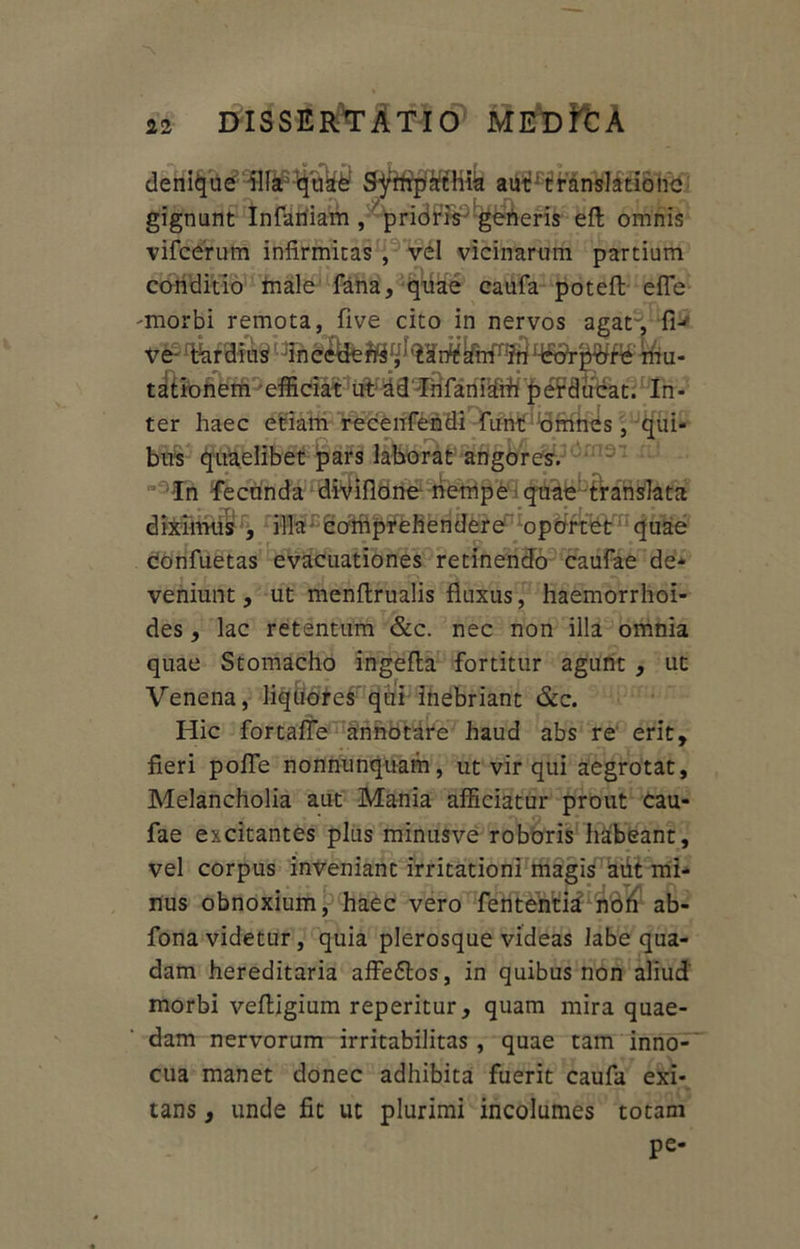 denique^fif^t&£ tift^Hrilff&ioiic gignunt Infaniam , prioris generis eft omnis vifcerum infirmitas , vel vicinarum partium conditio male fana, quae caufa potefl efle -morbi remota, five cito in nervos agat-, fi- ve- %raitttf: mu- tationem efficiat ut ad Infaniam perducat. In- ter haec etiam recenfendi funt omnes, qui- bus quaelibet pars laborat angores. In fecunda divifione nempe quae-translata Tffii^omprehendere’ opbrtet quae confuetas evacuationes retinendo caufae de- veniunt , ut menflrualis fluxus, haemorrhoi- des , lac retentum &c. nec non illa omnia quae Stomacho ingefta fortitur agunt , ut Venena, liquores qui inebriant &c. Hic fortaffe annotare haud abs re erit, fieri pofle nonnunquam, ut vir qui aegrotat, Melancholia aut Mania afficiatur prout cau- fae excitantes plus minusve roboris habeant, vel corpus inveniant irritationi magis aut mi- nus obnoxium, haec vero fententid non ab- fona videtur, quia plerosque videas labe qua- dam hereditaria affe6tos, in quibus non aliud morbi vefligium reperitur, quam mira quae- dam nervorum irritabilitas , quae tam inno- cua manet donec adhibita fuerit caufa exi- tans, unde fit ut plurimi incolumes totam pe-