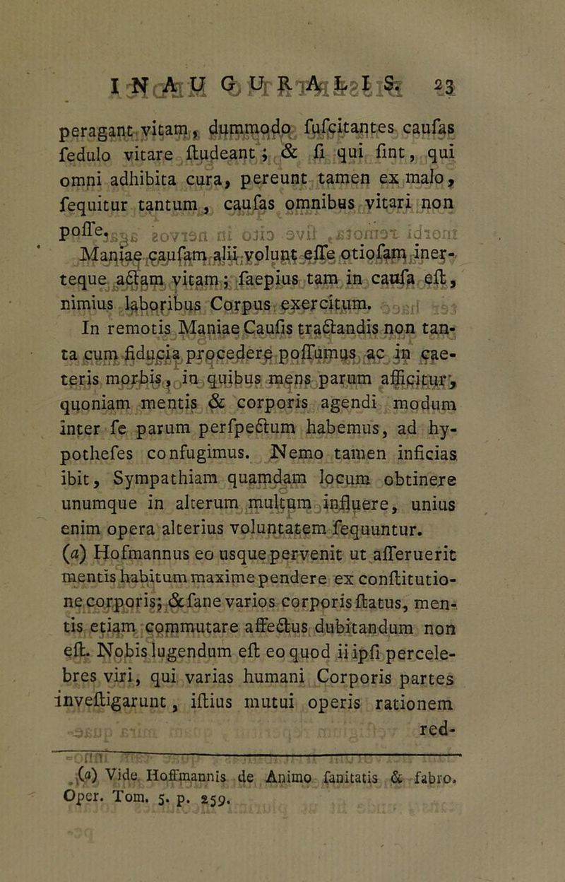 peragant vitam, dummodo fufcitantes caufas fedulo vitare fludeant; & fi qui fint, qui omni adhibita cura, pereunt tamen ex malo, fequitur tantum , caufas omnibus vitari non eovisn ni ofio ovft t£jqmox idioni Maniae caufam alii volunt efle otiofam iner- teque a£lam vitam; faepius tam in caufa eft, nimius laboribus Corpus exercitum. In remotis Maniae Caufis tra&andis non tan- ta cum fiducia procedere pofiumus ac in cae- teris morbis, in quibus mens parum afficitur', quoniam mentis & corporis agendi modum inter fe parum perfpeftum habemus, ad hy- pothefes confugimus. Nemo tamen inficias ibit. Sympathiam quamdam locum obtinere unumque in alterum multum influere, unius enim opera alterius voluntatem fequuntur. (a) Hofmannus eo usque pervenit ut afleruerit mentis habitum maxime pendere ex conftitutio- ne corporis; &fane varios corporis flatus, men- tis etiam commutare affe&us dubitandum non efl. Nobis lugendum efl eo quod iiipfi percele- bres viri, qui varias humani Corporis partes invefligarunt, iflius mutui operis rationem red- 7717 (a) Vide Hoffmannis de Animo fanitatis & fabro. Opcr. Tom. 5. p. 259.