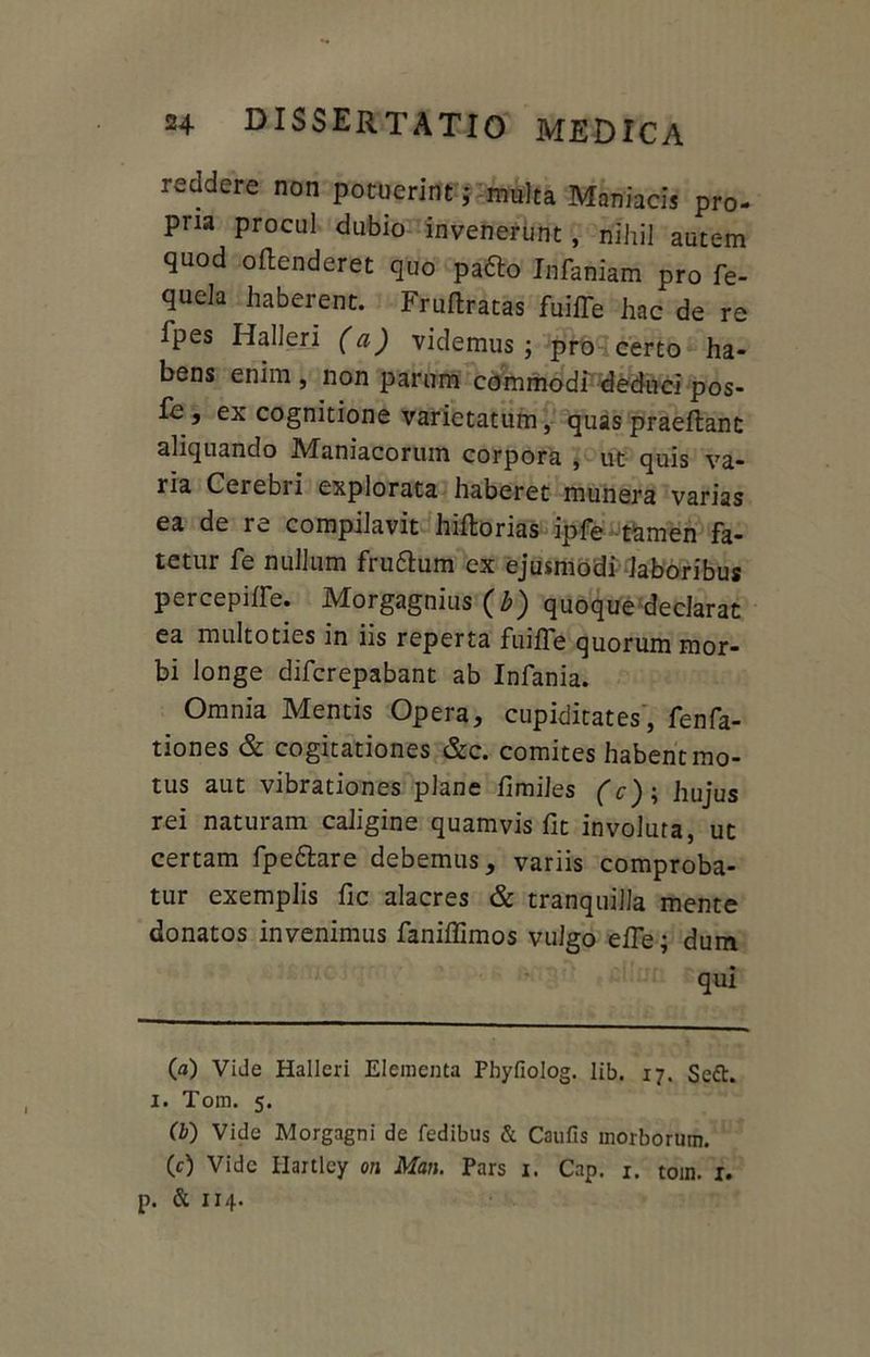 reddere non potuerint; multa Maniacis pro- pria procul dubio invenerunt, nihil autem quod oftenderet quo padlo Infamam pro fe- quela haberent. Frufiratas fuiiTe hac de re Ipes Iialleri (a) videmus ; pro certo ha- bens enim , non parum commodi deduci pos- fe , ex cognitione varietatum, quas praeftant aliquando Maniacorum corpora , ut quis va- ria Cerebri explorata haberet munera varias ea de re compilavit hiftorias ipfe tamen fa- tetur fe nullum fru&um ex ejusmodi laboribus percepilfe. Morgagnius (Z>) quoque declarat ea multoties in iis reperta fuilfe quorum mor- bi longe difcrepabant ab Infania. Omnia Mentis Opera, cupiditates', fenfa- tiones & cogitationes &c. comites habent mo- tus aut vibrationes plane fimiles (c); hujus rei naturam caligine quamvis fit involuta, ut certam fpettare debemus, variis comproba- tur exemplis fic alacres & tranquilla mente donatos invenimus faniffimos vulgo efie; dum qui 00 Vide Hallcri Elementa Pbyfiolog. lib. 17. Seft. 1. Tom. 5. (b) Vide Morgagni de fedibus & Caufis morborum. (c) Vide Hartley on Man. Pars 1. Cap. 1. tom. 1. p. & 114.