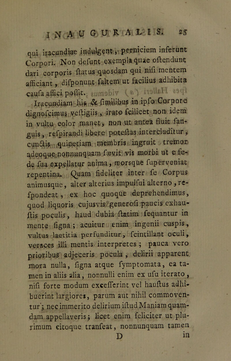 qui iracundiae indulgent, perniciem inferunt Corpori. Non defunt exempla quae oftendunc dari corporis flatus quosdam qui nifi mentem afficiant, difponunt faltem ut facilius adhibita caufa affici poflit.'gumobiv \ Iracundiam his & fimfiibus in ipfo Corpore dignofcimus veftigiis, irato fcilicet non idem in vultu color manet, non ut antea fluit fan- guis, refpirandi libere poteflas intercluditur, cundlis quinetiam membris ingruit tremor adepque nonnunquam fsevit vis morbi ut efe- de fu a expellatur anima, morsque fuper veniat repentina. Quam fideliter inter fe Corpus animusque, alter alterius impulfui alterno , re- fpondeat , ex hoc quoque deprehendimus, quod liquoris cujusvis generofi paucis exhau- flis poculis, haud dubia flatim fequantur in mente figna; acuitur enim ingenii cuspis., vultus laetitia perfunditur, fcintillant oculi, veraces illi mentis interpretes ; pauca vero prioribus adjeceris pocula , delirii apparent mora nulla, figna atque fymptomata, ea ta- men in aliis alia, nonnulli enim ex ufu iterato , nifi forte modum exceflerint vel hauflus adhi- buerint largiores, parum aut nihil commoven- tur; nec immerito delirium illud Maniam quam- dam appellaveris; licet enim feliciter ut plu- rimum citoque tranfeat, nonnunquam tamen D in