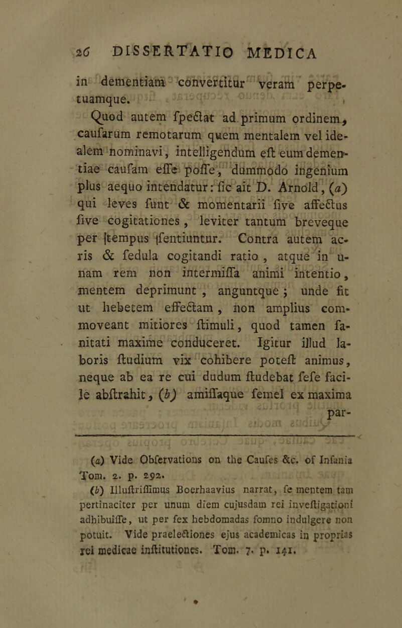 in dementiam convertitur veram perpe- tuamque. , Quod autem fpefla-t ad primum ordinem, caufarum remotarum quem mentalem vel ide- alem nominavi, intelligendum efb eum demen- tiae caufam efle pofle, dummodo ingenium plus aequo intendatur: fic ait D. Arnold, (a) qui leves funt & momentarii five affe&us five cogitationes, leviter tantum breveque per jtempus |fentiuntur. Contra autem ac- ris & fedula cogitandi ratio , atque in u- nam rem non intermifla animi intentio, mentem deprimunt , anguntque ; unde fit ut hebetem effe£lam, non amplius com- moveant mitiores ftimuli, quod tamen fa- nitati maxime conduceret. Igitur illud la- boris ftudium vix cohibere poteR animus, neque ab ea re cui dudum fludebat fefe faci- le abflrahit, (b) amiffaque femel ex maxima par- il mboat eudmv (a) Vide Obfervatious on the Caufes &c. of Infania Toni. 2. p. 292. (b) Illiiflriffimus Boerhaavius narrat, fe mentem tam pertinaciter per unum diem cujusdam rei inveftigationi adbibuiffe, ut per fex hebdomadas fomno indulgere non potuit. Vide praele&iones ejus academicas in proprias rei medicae inftitutiones. Tom. 7* P* 141.
