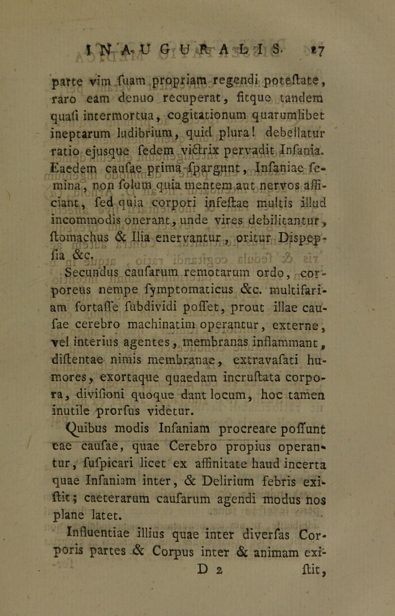 1 N A- U G U'#4 L I S. 17 parte vim fuam propriam regendi poteflate, raro eam dcnuo recuperat, fitquc tandem quali intermortua, cogitationum quarumlibet ineptarum ludibrium, quid plura! debellatur ratio ejusque fedem vi&rix pervadit Infania. Eaedem caufae prima fpargunt, Infaniae fe- mina, non folum quia mentem.aut nervos affi- ciant, fed quia corpori infeftae multis illud incommodis onerant, unde vires debilitantur, ftomachus & Ilia enervantur, oritur Dispep* fia &C. JFCrrrll-oo'1 Secundus caufarum remotarum ordo, cor- poreus nempe fymptomaticus &c. multifari- am fortafle fubdividi poflet, prout illae cau- fae cerebro machinatim operantur, externe, vel interius agentes, membranas inflammant, diflentae nimis membranae, extravafati hu- mores, exortaque quaedam incruflata corpo- ra, divifioni quoque dant locum, hoc tamen inutile prorfus videtur. Quibus modis Infaniam procreare poliunt cae caufae, quae Cerebro propius operan* tur, fufpicari licet ex affinitate haud incerta quae Infaniam inter, & Delirium febris exi- ftit; caeterarum caufarum agendi modus nos plane latet. Influentiae illius quae inter diverfas Cor- poris partes & Corpus inter & animam exi- D 2 ftit,