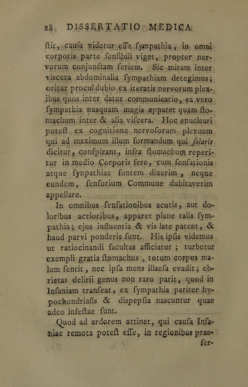 ftic, caufa videtur efle fympathia, in omni corporis parte fenfibili viget, propter ner- vorum conjun&am feriem. Sic miram inter viscera abdominalia fympathiam detegimus; oritur procul dubio ex iteratis nervorum plex- ibus quos inter datur communicatio, ea vero fympathia nusquam magis apparet quam flo- machum inter & alia vifcera. Hoc enucleari poteft ex cognitione nervoforum plexuum qui ad maximum illum formandum qui folaris dicitur, confpirant, infra ftomachum reperi- tur in medio Corporis fere, cum fenfationis atque fynpathiae fontem dixerim , neque eundem, fenforium Commune dubitaverim appellare. In omnibus fenfationibus acutis, aut do- loribus acrioribus, apparet plane talis fym- pathia; ejus influentia & vis late patent, & haud parvi ponderis funt. His ipfls videmus ut ratiocinandi facultas afficiatur ; turbetur exempli gratia ftomachus , totum corpus ma- lum fentit, nec ipfa mens illaefa evadit; eb- rietas delirii genus non raro parit, quod in Infaniam tranfeat, ex fympathia pariter hy- pochondriafis & dispepfia nascuntur quae adeo infeftae funt. Quod ad ardorem attinet, qui caufa Infa- niae remota poteft efle, in regionibus prae- fer-