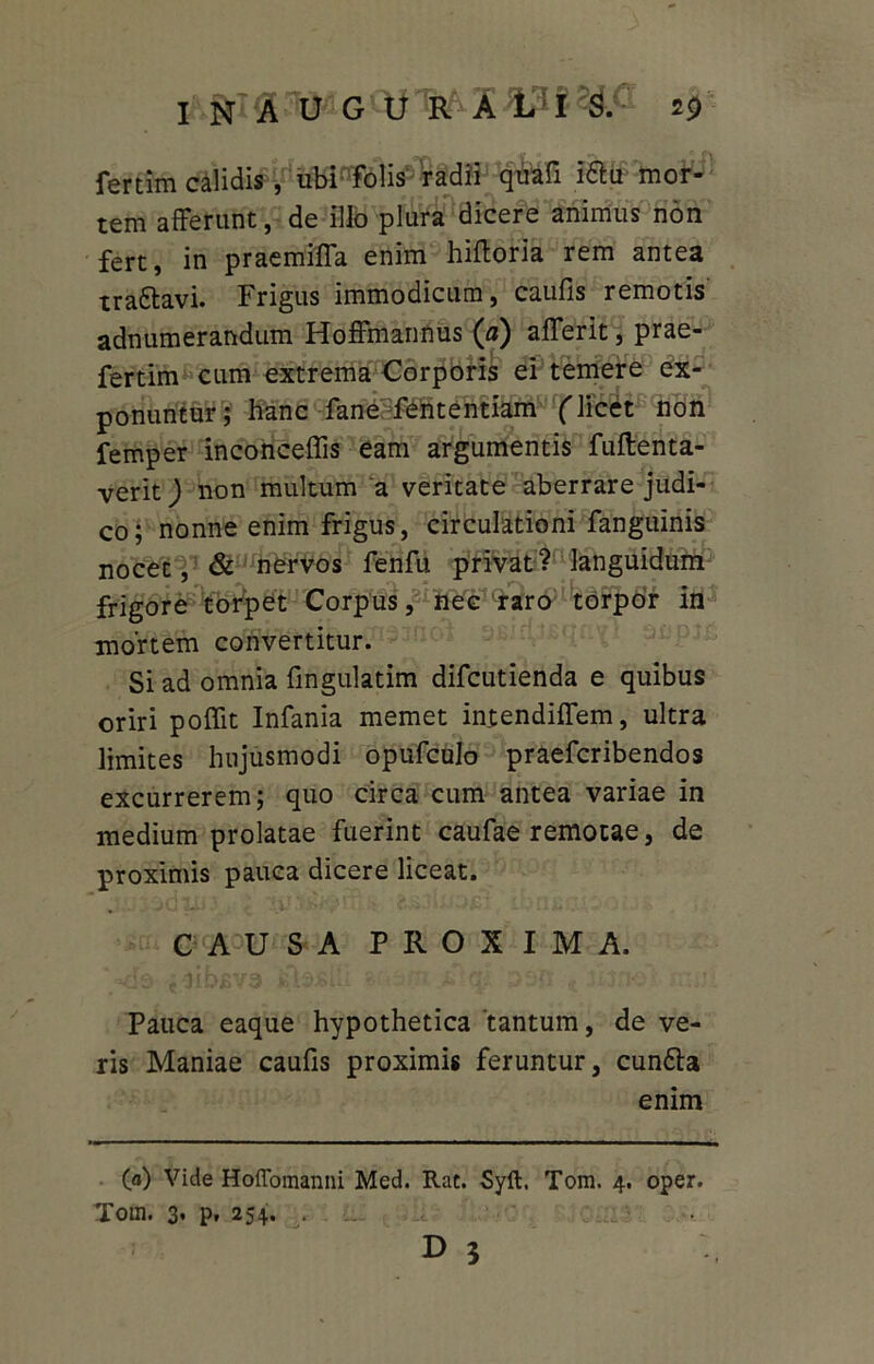fertim calidis, ubPTolis radii qfcli I6la mor- tem afferunt, de Illo plura dicere animus non fert, in praemiffa enim hifforia rem antea tra&avi. Frigus immodicum, caufis remotis adnumerandum Hoffmannus (a) afferit, prae- fertim cum extrema Corporis ei temere ex- ponuntur; hanc fane fententiam ('licet non femper inconceffis eam argumentis fuftenta- verit) non multum a veritate aberrare judi- co; nonne enim frigus, circulationi fanguinis nocet, & nervos fenfu privat? languidum frigore torpet Corpus, nec raro torpor in mortem convertitur. Si ad omnia fmgulatim difcutienda e quibus oriri poflit Infania memet intendiffem, ultra limites hujusmodi opufculo praefcribendos excurrerem; quo circa cum antea variae in medium prolatae fuerint caufae remotae, de proximis pauca dicere liceat. CAUSA PROXIMA. Pauca eaque hypothetica tantum, de ve- ris Maniae caufis proximis feruntur, eunda enim (a) Vide Hoffomanni Med. Rat. Syft. Tom. 4. oper. Tom. 3. p, 254. . d ?