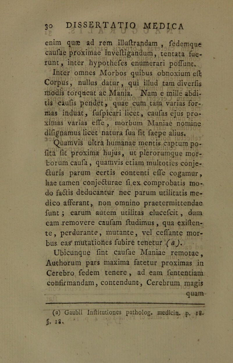 enim quas ad rem illuflrandam , fedemque caufae proximae inveftigandum, tentata fue- runt , inter hypothefes enumerari poliunt. Inter omnes Morbos quibus obnoxium efl Corpus, nullus datur, qui illud tam diverfis modis torqueat ac Mania. Nam e mille abdi- tis caufis pendet, quae cum tam varias for- mas induat, fufpicari licet, caufas ejus pro- ximas varias effe , morbum Maniae nomine difignamus licet natura fua fit faepe alius. Quamvis ultra humanae mentis captum po- fita fit proxima hujus, ut plerorumque mor- borum caufa , quamvis etiam inultoties conje- cturis parum certis contenti effe cogamur, hae tamen conjeCturae fi ex comprobatis mo- do faCtis deducantur nec parum utilitatis me- dico afferant, non omnino praetermittendae funt ; earum autem utilitas elucefcit, dum eam .removere caufam fludimus, qua exiften- te, perdurante, mutante, vel ceffante mor- bus. eas' mutationes fubire tenetur (a). Ubicunque fint caufae Maniae remotae. Aut horum pars maxima fatetur proximas in Cerebro fedem tenere , ad cam fententiam confirmandam, contendunt, Cerebrum magis quam (a) Gaubii Inftitutiones patholog. mcdicin. p. 18. 18.
