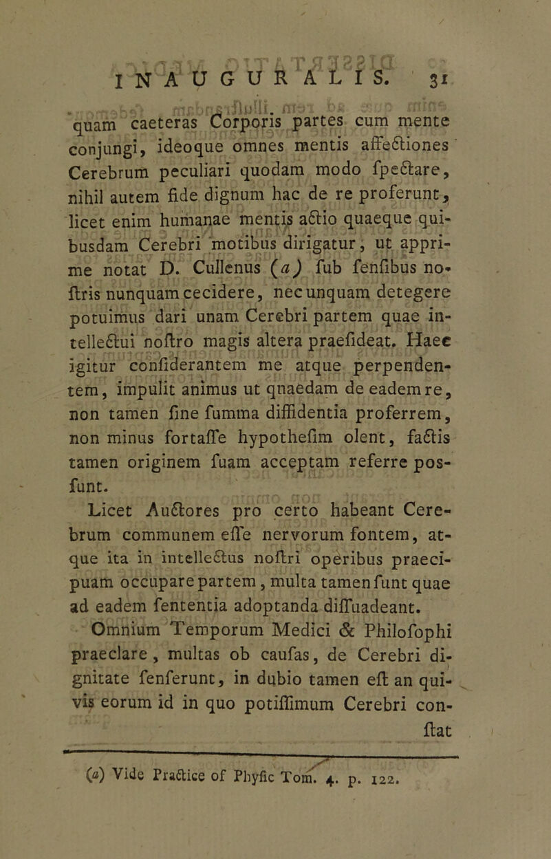 • rmrn^hsl . flir.briBliluUii. iV-ri .bii quam caeteras Corporis parces cum mente conjungi, ideoque omnes mentis affe&iones Cerebrum peculiari quodam modo fpettare, nihil autem fide dignum hac de re proferunt, licet enim humanae mentis a&io quaeque qui- busdam Cerebri motibus dirigatur, ut appri- me notat D. Cullenus (a) fub fenfibus no* ftris nunquam cecidere, nec unquam detegere potuimus dari unam Cerebri partem quae in- telle&ui noflro magis altera praefideat. Haec igitur confiderantem me atque perpenden- tem, impulit animus ut quaedam de eadem re, non tamen fine fumma diffidentia proferrem, non minus fortaffe hypothefim olent, fadtis tamen originem fuam acceptam referre pos- funt. Licet Au&ores pro certo habeant Cere- brum communem e fle nervorum fontem, at- que ita in intelle6ius noftri operibus praeci- puam occupare partem , multa tamen funt quae ad eadem fententia adoptanda difluadeant. Omnium Temporum Medici & Philofophi praeclare , multas ob caufas, de Cerebri di- gnitate fenferunt, in dubio tamen eft an qui- vis eorum id in quo potiffimum Cerebri con- 00 Vide Pra&ice of Phyfic Tom. 4. p. I22.