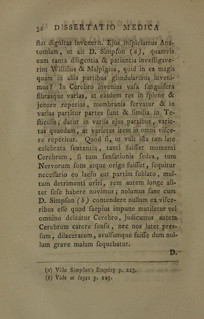 flat dignitas invenerit. Ejus infpiciamus Ana- tomiam, ut ait D. Simpfon (a), quamvis eam tanta diligentia & patientia inveftigave- rint Willifius & Malpigius, quid in ea magis quam in aliis partibus glandularibus inveni- mus? In Cerebro invenias vafa fanguifera fibrasque varias, at easdem res in fplene & jecore reperias, membranis fervatur & in varias partitur partes funt & fimilia in Te- fticulis; datur in variis ejus partibus, varie- tas quaedam, at varietas item in omni vifce- re repentur* Quod fi, ut vult ifta tam late celebrata fententia, tanti fuifiet momenti Cerebrum , fi tum fenfationis fedes , tum Nervorum fons atque origo fuifiet, fequitur neceffario eo laefo aut partim fublato , mul- tum detrimenti oriri, rem autem longe ali- ter fefe habere novimus ; nolumus fane cum D. Simpfon ( b ) contendere nullum ex vifce- ribus efle quod faepius impune mutiletur vel omnino deleatur Cerebro, judicamus autem Cerebrum carere fenfu , nec nos latet pres- fum, dilaceratum, avulfumque fume dum nul- lum grave malum fequebatur. D. (<j) Vide Simpfon’s Enquiry p. 213. {b) Vide ut fupjra p. 225.