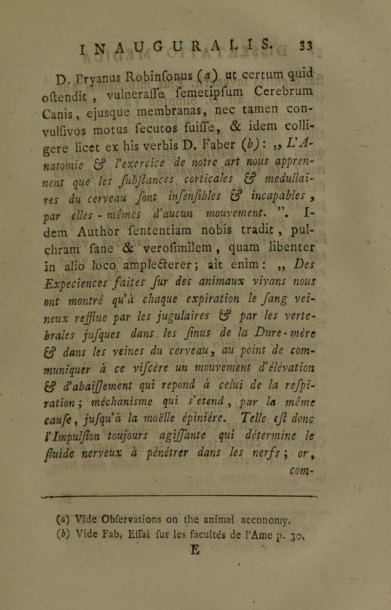 D. Eryanus Robinfonus (a) ut certum quid oftendit , vulneralTe remetipfum Cerebrum Canis, ejusque membranas, nec tamen con- vulfivos motus fecutos fuifle, & idem colli- gere licet ex his verbis D. Faber (b) : „ ldA- natomie Vexercice de notre art nous appren- nent que les fubjlances corticales £? medullai- res du cerveau font infenfibles £? incapabies , par elles - memcs d'aucun mouvement. I- dem Author fententiam nobis tradit, pul- chram fane & verofimilem , quam libenter in alio loco ample&erer; ait enim: ,, Des Expeciences faites fur des animaux vivans nous ont montre qua chaque expiration le fang vei- neux reffluc par les jugulaires & par les verte- brales jufques dans. les fmus de la Dure -mere £? dans les veines du cerveau, au point de com- muniquer d ce vifcere un mouvement d'elevation £? d’abaijjement qui repond d celui de la refpi- ration j mechanisme qui s'etend, par la meme caufs, jufqud la moelle epiniere. Telle ejl donc rimpulfion toujours agiffante qui determine le fluide ncrveux d penetrer dans les nerfs; or9 com- ta) Vide Obfervations on the animal aeconomy. (b) Vide Fab, EfTai fur les facultas de l’Ame p. 30. E