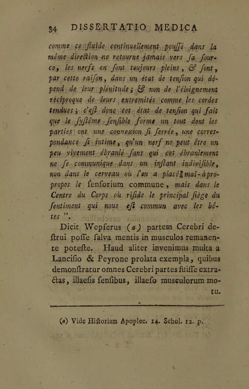 comme ce fluide continuellement poujfe dans Ia mei ne direction ne retourne jamais vers fa four- ce, les nerfs en font toujours pleins , & font, par cette raifon, dans un etat de tenfion qui de- pend de leur plenitude; & non de l’eloignement reciproque de leurs cxtremites comme les cordes tendues j c’ejl donc cet etat de tenfion qui fait que le fyfleme fenflble for me un tout dont les parties ont une connexion fi ferree, une corres- pondance fi intime, qtiun nerf ne peut etre un peu vivement ebranle fans qui cet ebranlement ne fe communique dans un inflant indmfible, non dans le cerveau ou fm a place%mal-apro- propos le fenforium commune , mais dans le Centre du Corps ou rifide le principal Jiege du fentimcnt qui nous efl commun avec les be- tes . Dicit Wepferus (a) partem Cerebri de- Itrui poffe falva mentis in musculos remanen- te potefte. Haud aliter invenimus multa a Lancifio & Peyrone prolata exempla, quibus demonftratur omnes Cerebri partes fiiilTe extra- has , illaefis fenfibus, illaefo musculorum mo- tu. (<0 Vide Hiftoriam Apoplec. 14. Schol. 12. p.