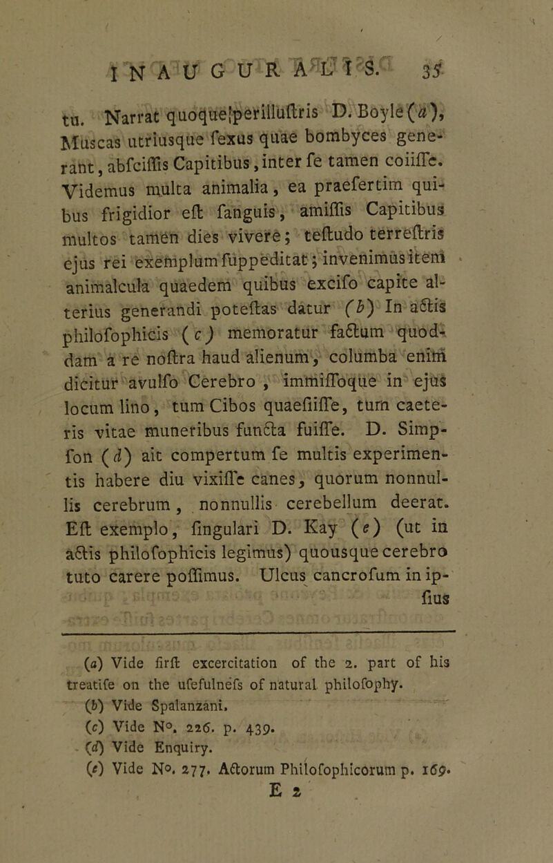 tu. Narrat quoquejperilluftris D. Boyle(a), Muscas utriusque fexus quae bombyces gene- rant , abfciffis Capitibus, inter fe tamen coiiflc. Videmus multa animalia, ea praefertim qui- bus frigidior eft fanguis, amiffis Capitibus multos tamen dies vivere; teftudo terreftris ejus rei exemplum fuppeditat; invenimus item animalcula quaedem quibus excifo capite al- terius generandi poteltas datur (b) In aftis philofophicis (c) memoratur fattum quod-, dam a re noftra haud alienum, columba enitri dicitur avulfo Cerebro , immifToqtie in ejus locum lino , tum Cibos quaefiiffe, tum caete- ris vitae muneribus funtla fuiffe. D. Simp- fon (d) ait compertum fe multis experimen- tis habere diu vixiffe canes, quorum nonnul- lis cerebrum, nonnullis cerebellum deerat. Eli exemplo, fmgulari D. Kay (e) (ut in a&is philofophicis legimus) quousque cerebro tuto carere poffimus. Ulcus cancrofum in ip- fius (a) Vide firft excercitation of the z. part of his treatife on the ufefulnefs of natural philofophy. (b) Vide Spalanzani, (c) Vide N°. 216. p. 439. (d) Vide Enquiry. (0 Vide No. 277. Aftorum Philofophicorum p. 169. E s
