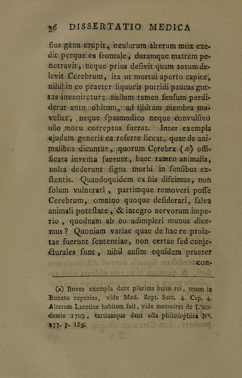 fius gena erupit , oculorum alterum mox exe- dit perque os frontale} duramque matrem pe- netravit, neque prius defivit quam totum de- levit Cerebrum, ita ut mortui aperto capite, nihil in eo praeter liquoris putridi paucas gut- tas 'inveniretur$./nullum tamen fenfum perdi- derat ante obitum,3 sad' iihitum membra mo- vebat , neque fpasmodico neque convulfivo ullo motu correptus fuerat. Inter exempla ejudem generis ea referre liceat, quae de ani- malibus dicuntur ,, quorum Cerebra (a) o {fi- licata inventa fuerunt, haec tamen animalia, nulta dederunt ligna morbi in fenfibus ex- flentis. Quandoquidem ex his difcimus, non folum vulnerari , partimque removeri pofle Cerebrum, omnino quoque defiderari, falva animali potellate # & integro nervorum impe- rio , quodnam ab eo adimpleri munus dice- mus ? Quoniam variae quae de hac re prola- tae fuerunt fententiae, non certae fed conje- cturales funt, nihil aufim equidem praeter i con- . ■■■ ■ iin 'Z , ~ (a) Boves exempla dant plurima hujus rei, unum ia Boncto reperias, vide Med. Sept. Sect. 4. Cap. 4. Alterum Lutetiae habitum fuit, vide memoires de L’aca- demie 1703, tertiumque dant a<fta philofophica N°. 177. p. 169.