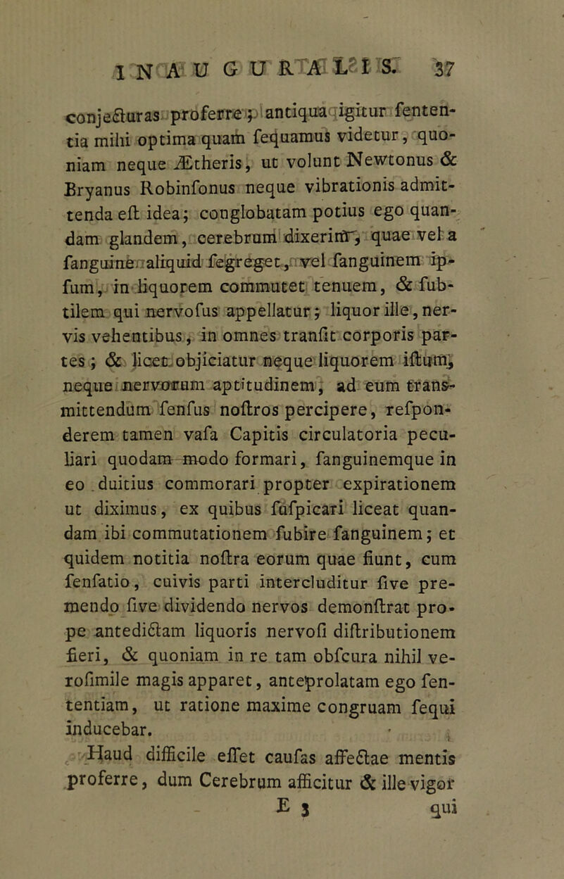 conjeauras proferre p antiqua ligitur fenten- tia mihi optima quam fequamus videtur, quo- niam neque iEtheris, ut volunt Newtonus & Bryanus Robinfonus neque vibrationis admit- tenda eft idea; conglobatam potius ego quan- dam glandem, cerebrum dixeririr, quae vel a fanguine. aliquid fegreget, vel fanguinem ip- fum, in liquorem commutet tenuem, & fub- tilem qui nervofus appellatur; liquor ille, ner- vis vehentibus, in omnes tranfit corporis par- tes; & licet, objiciatur neque liquorem iHumj, neque nervotrum aptitudinem, ad eum trans- mittendum fenfus noftros percipere, refpon- derem tamen vafa Capitis circulatoria pecu- liari quodam modo formari, fanguinemque in eo . duitius commorari propter expirationem ut diximus, ex quibus fufpicaxi liceat quan- dam ibi commutationem fubire fanguinem; et quidem notitia noftra eorum quae fiunt, cum fenfatio, cuivis parti intercluditur five pre- mendo five dividendo nervos demonftrat pro- pe antedi&am liquoris nervofi diftributionem fieri, & quoniam in re tam obfcura nihil ve- rofimile magis apparet, anteprolatam ego fen- tentiam, ut ratione maxime congruam fequi inducebar. Haud difficile effiet caufas affe£lae mentis proferre, dum Cerebrum afficitur & ille vigor E 3 qui