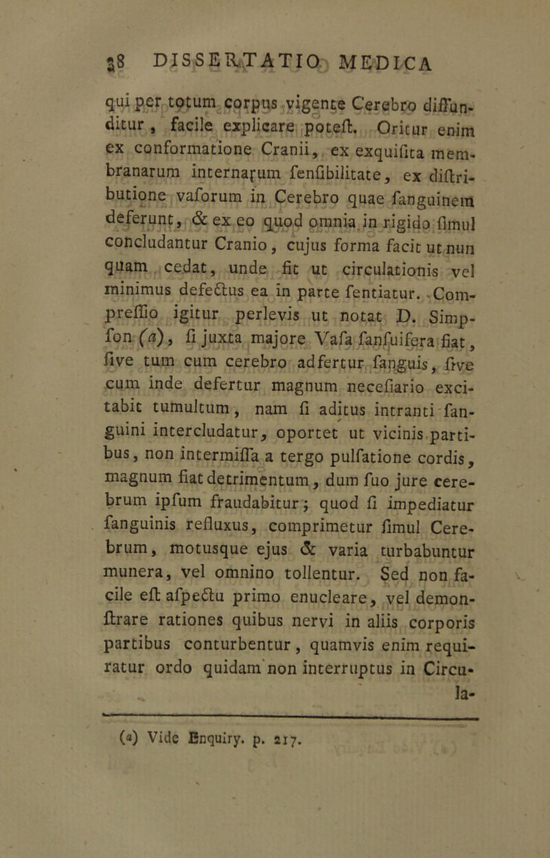 qui per totum corpus vigente Cerebro diffun- ditur , facile explicare potert. Oritur enim ex conformatione Cranii, ex exquifita mem- branarum internarum fenfibilitate, ex diftri- butione vaforum in Cerebro quae fanguinem deferunt, & ex eo quod omnia in rigido fimul concludantur Cranio, cujus forma facit utnun quam cedat, unde fit ut circulationis vel minimus defe&us ea in parte fentiatur. -Com- preffio igitur perlevis ut notat D. Simp- fon (a), fi juxta majore Vafa fanfuifera fiat, five tum cum cerebro ad fertur fanguis, five cum inde defertur magnum necefiario exci- tabit tumultum, nam fi aditus intranti fan- guini intercludatur, oportet ut vicinis parti- bus, non intermiffa a tergo pulfatione cordis, magnum fiat detrimentum, dum fuo jure cere- brum ipfum fraudabitur; quod fi impediatur fanguinis refluxus, comprimetur fimul Cere- brum, motusque ejus & varia turbabuntur munera, vel omnino tollentur. Sed non fa- cile eft afpe&u primo enucleare, vel demon- flrare rationes quibus nervi in aliis corporis partibus conturbentur , quamvis enim requi- ratur ordo quidam non interruptus in Circu- la- (a) Vide Enquiry. p. 217.