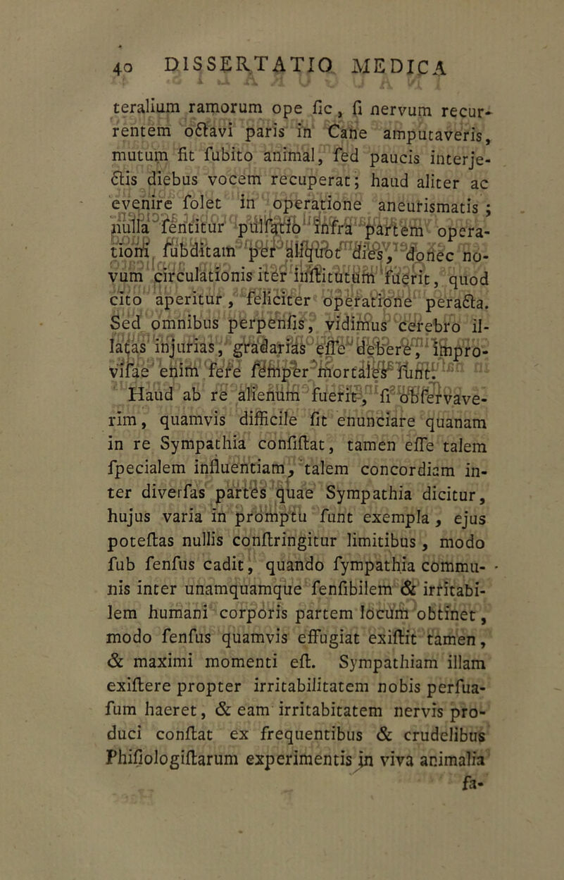 teralium ramorum ope fic, fi nervum recur- rentem o&avi paris in Cane amputaveris, mutum fit fubito animal, fed paucis interje- £Hs diebus vocem recuperat; haud aliter ac evenire folet in operatione aneurismatis ; nulla fentitur piilfario infra partem opera- t&W. 4BB8Kc no- vum circulationis iter inflitutum fuerit, quod cito aperitur, feliciter operatione pera&a. Sed omnibus perpenfis, vidimus cerebro il- latas injurias, gt^at?^0^^tePei^^lmpro- vifae enim fere femper mortales funt. Haud ab re alienum fuerit , fi obfervave- rim, quamvis difficile fit enunciare quanam in re Sympathia confiflat, tamen effe talem fpecialem influentiam, talem concordiam in- ter diverfas partes quae Sympathia dicitur, hujus varia in promptu funt exempla , ejus potefias nullis conflringitur limitibus, modo fub fenfus cadit, quando fympathia commu- - nis inter unamquamque fenfibilem & irritabi- lem humani corporis partem locum obtinet, modo fenfus quamvis effugiat exiflit tamen, & maximi momenti efl. Sympathiam illam exiftere propter irritabilitatem nobis perfua- fum haeret, & eam irritabitatem nervis pro- duci conflat ex frequentibus & crudelibus Phifiologiflarum experimentis in viva animalia '* fa-