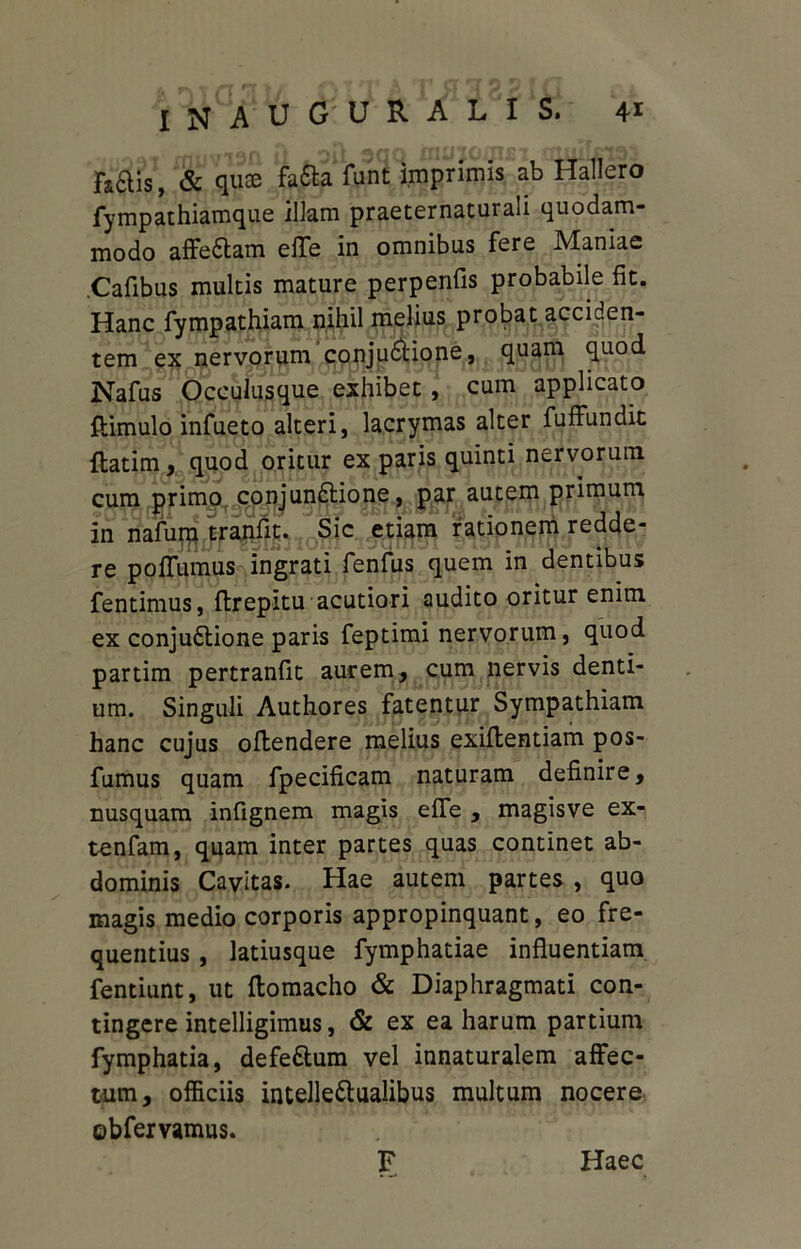 fcais, & quae fa£fa funt imprimis ab Hallero fympathiamque illam praeternaturali quodam- modo affe£fam elTe in omnibus fere Maniae Cafibus multis mature perpenfis probabile fit. Hanc fympathiam nihil melius probat acciden- tem ex nervorum conju6fione, quam quod Nafus Occulusque exhibet , cum applicato fiimulo infueto alteri, lacrymas alter fuffundit {fatim, quod oritur ex paris quinti nervorum cum primo conjundtione, par autem primum in nafum tranflt. Sic etiam rationem redde- re poffumus ingrati fenfus quem in dentibus fentimus, {frepitu acutiori audito oritur enim ex conju6fione paris feptimi nervorum, quod partim pertranfit aurem, cum nervis denti- um. Singuli Authores fatentur Sympathiam hanc cujus offendere melius exiffentiam pos- fumus quam fpecificam naturam definire, nusquam infignem magis effe , magisve ex- tenfam, quam inter partes quas continet ab- dominis Cavitas. Hae autem partes, quo magis medio corporis appropinquant, eo fre- quentius , latiusque fymphatiae influentiam fentiunt, ut ffomacho & Diaphragmati con- tingere intelligimus, & ex ea harum partium fymphatia, defe&um vel innaturalem affec- tum, officiis intellectualibus multum nocere obfervamus. F Haec