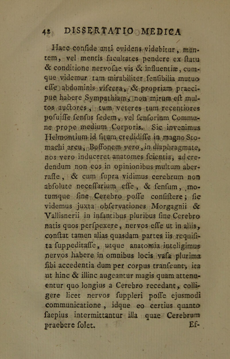 / Haec confide anti evidens videbitur, men- tem, vel mentis facultates pendere ex flatu & conditione nervofae vis & influentiae, cum- que videmur tam mirabiliter fenfibilia mutua efle abdominis vifcera, & propriam praeci- pue habere Sympathiam, non mirum eft mul- tos audlores , tum veteres tum recentiores pofuifle fenfus fedem, vel fenforium Commu- ne prope medium Corporis. Sic invenimus Helmontium id fitum credidifle in magno Sto- machi arcu, BufFonem vero, in diaphragmate, nos vero induceret ana tomes fcientia, ad cre- dendum non eos in opinionibus multum aber- rafle , & cum fupra vidimus cerebrum non abfolute neceflarium effe, & fenfum, .mo- tumque fine Cerebro pofle confidere; fic videmus juxta obfervationes Morgagnii & Vallisnerii in infantibus pluribus fine Cerebro natis quos perfpexere, nervos effe ut in aliis, conflat tamen alias quasdam partes iis requifi- ta fuppeditafle, utque anatomia inteligimus nervos habere in omnibus locis vafa plurima fibi accedentia dum per corpus tranfeunt1, ita ut hinc & illinc augeantur magis quam attenu- entur quo longius a Cerebro recedant, colli- gere licet nervos fuppleri pofle ejusmodi communicatione , idque eo certius quanta faepius intermittantur illa quae Cerebrum praebere folet. Ef-