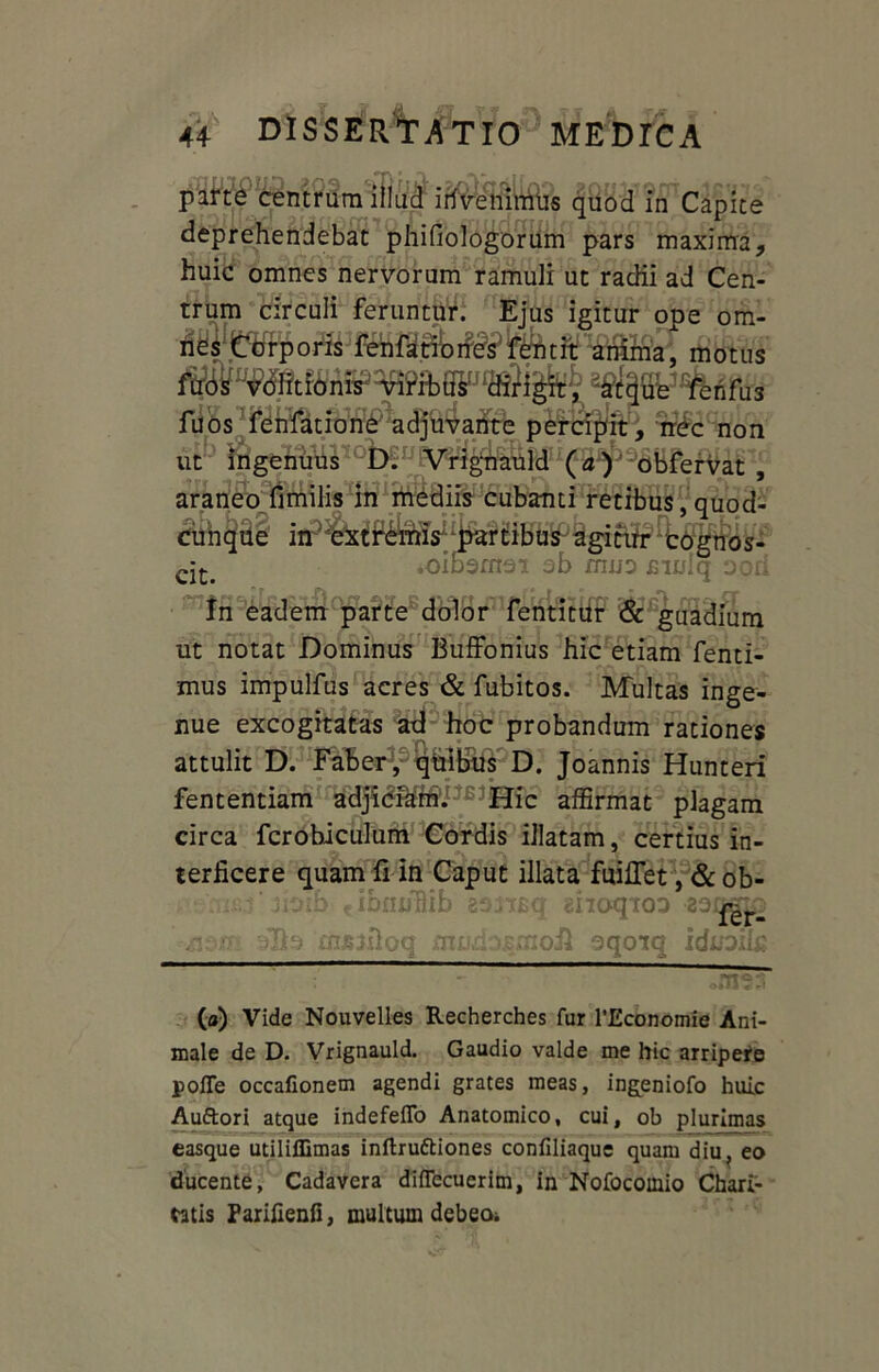 - • ifireffinffis quod in Capite deprehendebat phifiologorum pars maxima, huic omnes nervorum ramuli ut radii ad Cen- trum circuli feruntur. Ejus igitur ope om- nes Corporis fenfationes fentit anima, motus ^ ^ n fu 3 fuos fenfatione adjuvante percipit, nec non ut ingenuus D. Vrignauld (a) obfervat , araneo fimilis in mediis cubanti retibus, quod- cunque in extremis partibus agitur cognos- cjt< .oibemei ob muo mulq ood Jr Pi j f | * r|« In eadem parte dolor fentitur & guadium ut notat Dominus Buffonius hic etiam fenti- mus impulfus acres & fubitos. Multas inge- nue excogitatas ad hoc probandum rationes attulit D. Faber , quibus D. Joannis Hunteri fententiam adjidfam. Hic affirmat plagam circa fcrobiculum Cordis illatam, certius in- terficere quam fi in Caput illata fuilTet, & ob- rutu' siotb) tibfii/fiib eomq shoqio? 'Shl4 mssiloq mud.>,?mofi oqotq (a) Vide Nouvelles Recherches fur 1’Economie Ani- male de D. Vrignauld. Gaudio valde me hic arripere polTe occafionem agendi grates meas, ingeniofo huic Auftori atque indefefTo Anatomico, cui, ob plurimas easque utiliffimas inftruftiones confiliaque quam diu ? eo ducente, Cadavera difiecuerim, in Nofocoinio Chari- tatis Parifienfi, multum debeo*