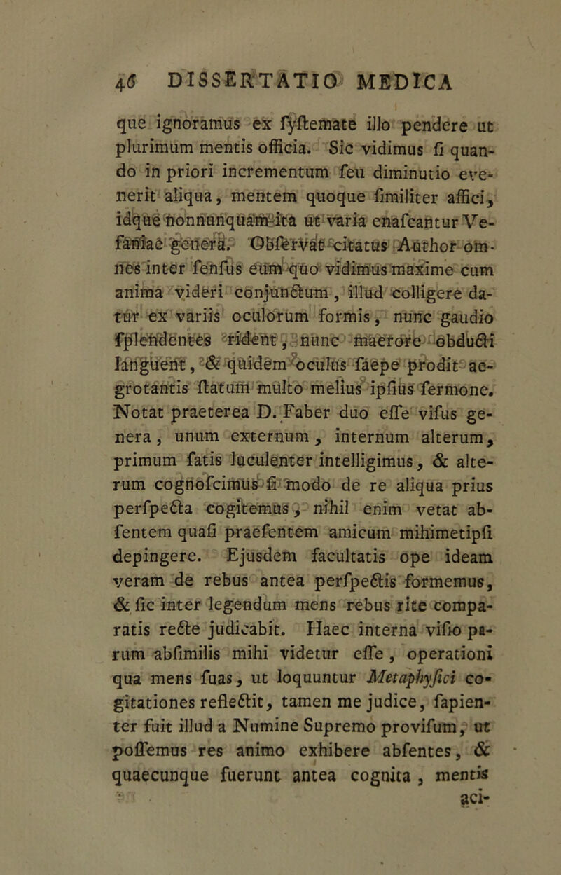 que ignoramus ex fyflemate ilio pendere ut plurimum mentis officia. Sic vidimus fi quan- do in priori incrementum feu diminutio eve- nerit aliqua, mentem quoque fimiliter affici, idque nonnunquam ita ut varia enafcantur Ve- fanlae genera. QBfer^at ckatus Audior om- nes inter fenfus eum quo vidimus maxime cum anima videri conjundlum , illud colligere da- tur ex variis oculorum formis, nunc gaudio fplendentes rident, nunc maerore obdudli languent, & quidem oculus faepe prodit ae- grotantis flatum multo melius ipfius fermone. Notat praeterea D. Faber duo efie vifus ge- nera, unum externum, internum alterum, primum fatis luculenter intelligimus, & alte- rum cognofcimus fi modo de re aliqua prius perfpedla cogitemus, nihil enim vetat ab- fentem quafi praefentem amicum mihimetipfi depingere. Ejusdem facultatis ope ideam veram de rebus antea perfpeftis formemus, & fic inter legendum mens rebus rite compa- ratis redte judicabit. Haec interna vifio pa- rum abfimilis mihi videtur effe , operationi qua mens fuas, ut loquuntur Metaphyfici co- gitationes refledlit, tamen me judice, fapien- ter fuit illud a Numine Supremo provifum, ut pollemus res animo exhibere abfentes, & quaecunque fuerunt antea cognita , mentis