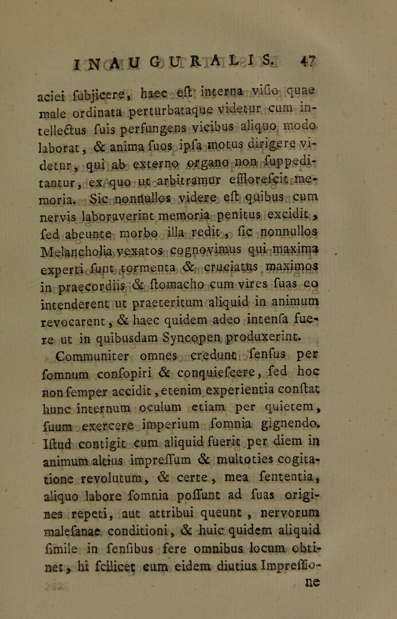 aciei fubjicere, haec eft-interna vifio quae male ordinata perturbataque videtur cum in- telleftus fuis perfungens vicibus aliquo modo, laborat, & animafuos ipfa motus dirigere vi- detur, qui ab externo organo non fuppedi- tantur, ex quo ut arbitramur efflorefcit me- moria. Sic nonrtullos videre efl quibus cum nervis laboraverint memoria penitus excidit , fed abeunte morbo illa redit, fic nonnullos Melancholia..vexatos cognovimus qui maxima experti funt tormenta & cruciatus maximos in praecordiis & ftomacho cum vires fuas eo intenderent ut praeteritum aliquid in animum revocarent, & haec quidem adeo intenfa fue- re ut in quibusdam Syncopen produxerint. Communiter omnes credunt fenfus per fomnum confopiri & conquiefcere, fed hoc nonfemper accidit, etenim experientia conflat hunc internum oculum etiam per quietem, fuum exercere imperium fomnia gignendo. Iflud contigit cum aliquid fuerit per diem in animum altius impreffum & multoties cogita- tione revolutum, & certe, mea fententia, aliquo labore fomnia pofiunt ad fuas origi- nes repeti, aut attribui queunt , nervorum malefanae conditioni , & huic quidem aliquid fimile in fenfibus fere omnibus locum obti- net, hi fcilicet eum eidem diutius Impreffio- , ne