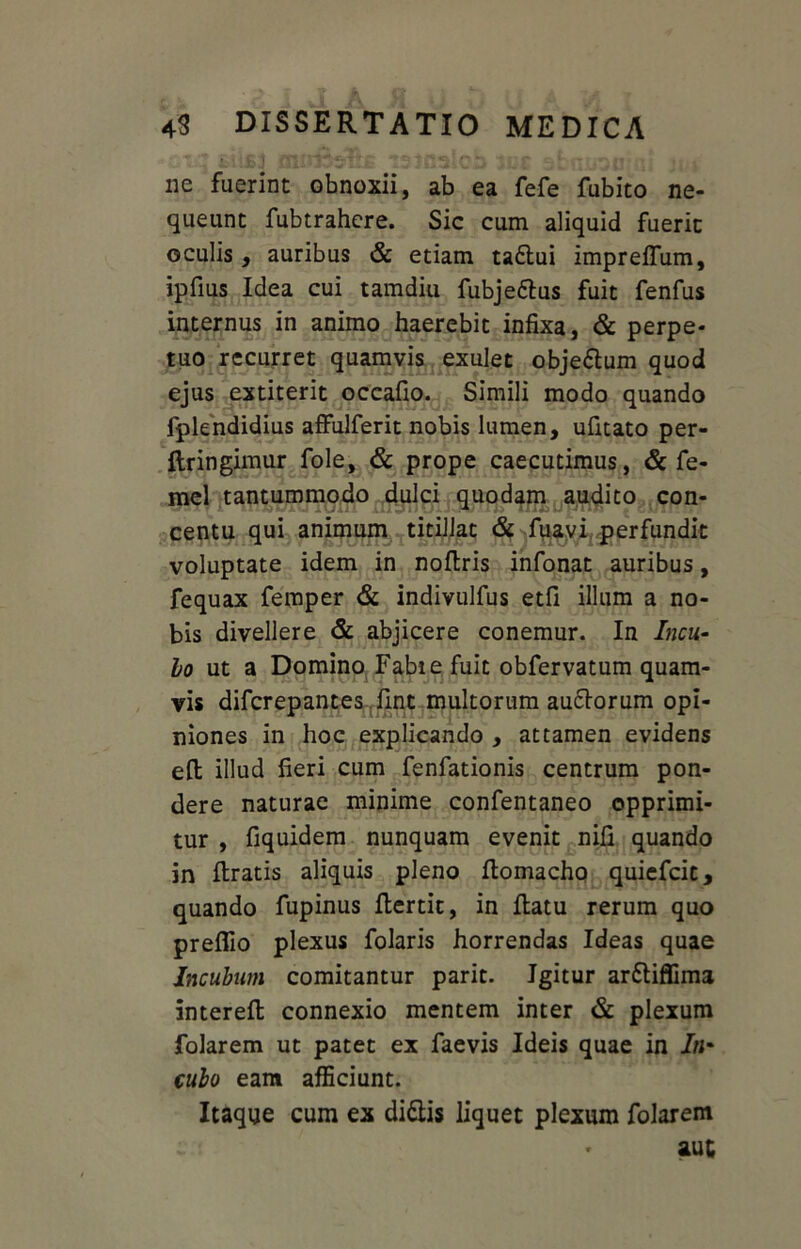 ne fuerint obnoxii, ab ea fefe fubito ne- queunt fubtrahere. Sic cum aliquid fuerit oculis , auribus & etiam ta£lui impreflum, ipfius Idea cui tamdiu fubje&us fuit fenfus internus in animo haerebit infixa, & perpe- tuo recurret quamvis exulet objeftum quod ejus extiterit occafio. Simili modo quando fplendidius affuJferit nobis lumen, ufitato per- ftringimur fole, & prope caecutimus, & fe- mel tantummodo dulci quodam audito con- centu qui animum titillat & fuavi perfundit voluptate idem in noflris infonat auribus, fequax femper & indivulfus etfi illum a no- bis divellere & abjicere conemur. In Incu- bo ut a Domino Fabi e fuit obfervatum quam- vis difcrepantes fint multorum au&orum opi- niones in hoc explicando , attamen evidens eft illud fieri cum fenfationis centrum pon- dere naturae minime confentaneo opprimi- tur , fiquidem nunquam evenit nifi quando in Uratis aliquis pleno flomacho quiefcit, quando fupinus flertit, in flatu rerum quo prefiio plexus folaris horrendas Ideas quae Incubum comitantur parit. Igitur arttiffima intereft connexio mentem inter & plexum folarem ut patet ex faevis Ideis quae in /«* cubo eam afficiunt. Itaque cum ex diftis liquet plexum folarem aut