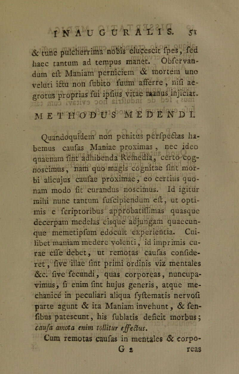 & tunc pulcherrima nobis elucescit fpes, fed haec tantum ad tempus manet. Obfervan- dum eft Maniam perniciem & mortem uno veluti iftu non fubito fuum afferre, nifi ae- grotus proprias fui ipfius vitae raanus injiciat. iTijjS ivJSJive oon Bnffubnr ob bsi 12um m e d l Quandoquidem non penitus perfpe&as ha- bemus caufas Maniae proximas, nec ideo quaenam fint adhibenda Reihedia, certo cog- noscimus, nam quo magis cognitae fmt mor- bi alicujus caufae proximae, eo certius quo- nam modo fit curandus noscimus. Id igitur mihi nunc tantum fulcipiendum eff, ut opti- mis e fcriptoribus approbatifiimas quasque decerpam medelas eisque adjungam quaecun- que memetipfum edocuit experienda. Cui- libet maniam medere volenti, id imprimis cu- rae effe debet, ut remotas caufas confide- ret, five illae fmt primi ordinis viz mentales &c. five fecundi, quas corporeas, nuncupa- vimus, fi enim fmt hujus generis, atque me- chanice in peculiari aliqua fyftematis nervofi parte agunt & ita Maniam invehunt, & fen- fibus patescunt, his fublatis deficit morbus; caufa amota enim tollitur effetius. Cum remotas caufas in mentales & corpo-