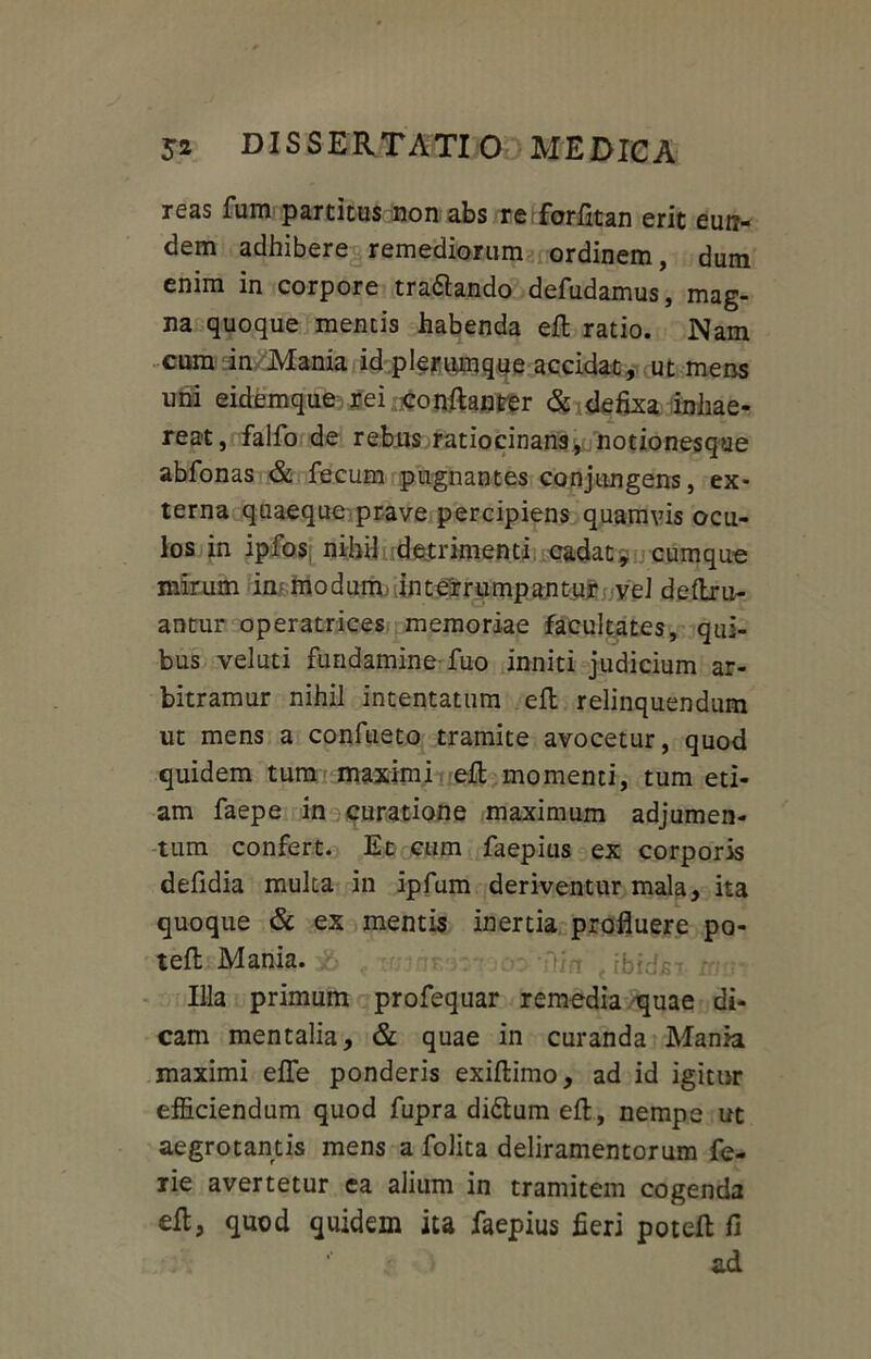 reas fum partitus non abs re forfitan erit eun- dem adhibere remediorum ordinem, dum enim in corpore tranando deludamus, mag- na quoque mentis habenda eft ratio. Nam cum in Mania id plerumque accidat, ut mens uni eidemque rei:#onftanter &> defixa inhae- reat, falfo de rebus ratiocinans, notionesqtie abfonas & fecum pugnantes conjungens, ex- terna quaeque prave percipiens quamvis ocu- los in ipfos, nihil detrimenti cadat, cumque mirum in modum interrumpantur vel delim- antur operatrices memoriae facultates, qui- bus veluti fundamine-fuo inniti judicium ar- bitramur nihil intentatum eft relinquendum ut mens a confueto tramite avocetur, quod quidem tum maximi eft momenti, tum eti- am faepe in curatione maximum adjumen- tum confert. Et cum faepius ex corporis defidia multa in ipfum deriventur mala, ita quoque & ex mentis inertia profluere po- telt Mania. IHa primum profequar remedia quae di- cam mentalia, & quae in curanda Mania maximi elfe ponderis exiltimo, ad id igitur efficiendum quod fupra didtum eft, nempe ut aegrotantis mens a folita deliramentorum fe- rie avertetur ea alium in tramitem cogenda eft, quod quidem ita faepius fieri poteft fi ad