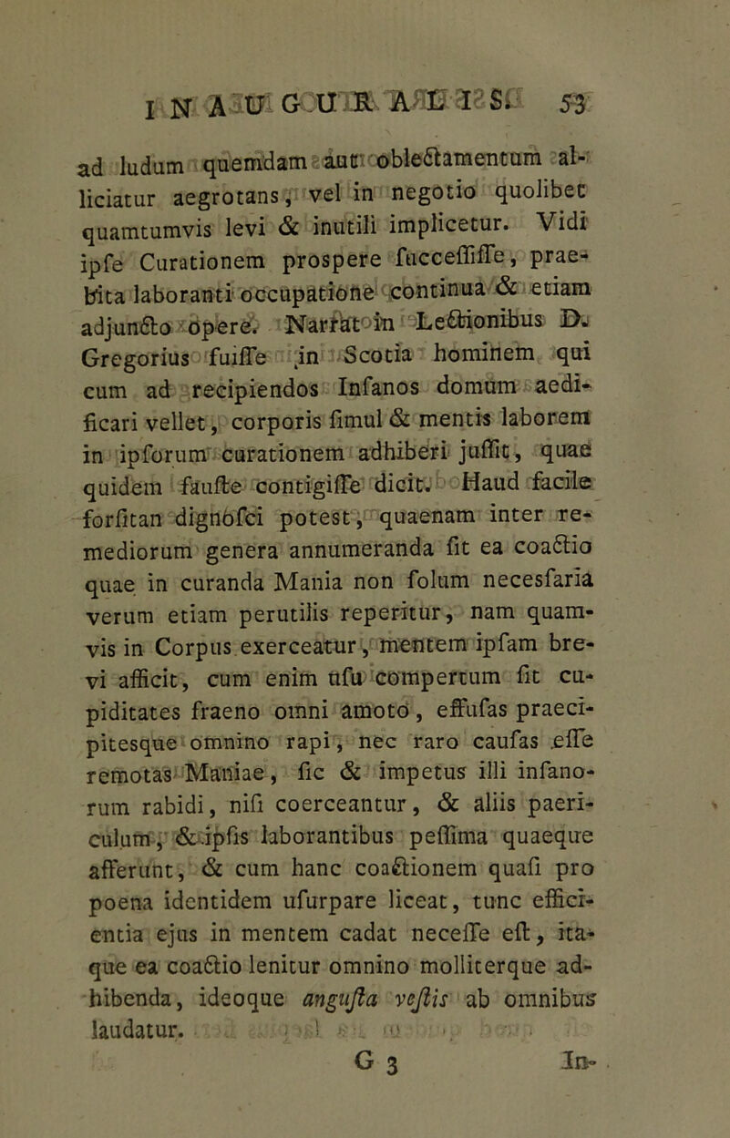 ad ludam quemdam autn oble6hmentum al- lidatur aegrotans, vel in negotio quolibet quamtumvis levi & inutili implicetur. Vidi ipfe Curationem prospere fucceflifTe, prae- bita laboranti occupatione continua & etiam adjunfto Opere. Narthtofii Legionibus Dj Gregorius fuiffe in Scotia hominem qui cum ad recipiendos Infanos domum aedi- ficari vellet, corporis fimul & mentis laborem in ipforum curationem adhiberi juffit, quae quidem faufte contigifle dicit. Haud fadle forfitan dignbfci potest, quaenam inter re- mediorum genera annumeranda fit ea coaflio quae in curanda Mania non folum necesfaria verum etiam perutilis reperitur, nam quam- vis in Corpus exerceatur, mentem ipfam bre- vi afficit, cum enim nfu compertum fit cu- piditates fraeno omni amoto, effufas praeci- pitesque omnino rapi, nec raro caufas e fle remotas Maniae, fic & impetus illi infano- rum rabidi, nifi coerceantur, & aliis paeri- culum, & ipfis laborantibus peflima quaeque afferunt, & cum hanc coaftionem quafi pro poena identidem ufurpare liceat, tunc effici- entia ejus in mentem cadat necefife eff, ita- que ea coa&io lenitur omnino molliterque ad- hibenda, ideoque angufta vojiis ab omnibus laudatur. ! >*> G 3 Jra»